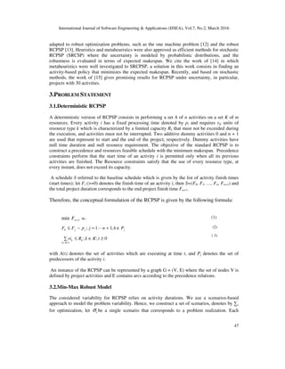 International Journal of Software Engineering & Applications (IJSEA), Vol.7, No.2, March 2016
47
adapted to robust optimization problems, such as the one machine problem [12] and the robust
RCPSP [13]. Heuristics and metaheuristics were also approved as efficient methods for stochastic
RCPSP (SRCSP) where the uncertainty is modeled by probabilistic distributions, and the
robustness is evaluated in terms of expected makespan. We cite the work of [14] in which
metaheuristics were well investigated to SRCPSP, a solution in this work consists in finding an
activity-based policy that minimizes the expected makespan. Recently, and based on stochastic
methods, the work of [15] gives promising results for RCPSP under uncertainty, in particular,
projects with 30 activities.
3.PROBLEM STATEMENT
3.1.Deterministic RCPSP
A deterministic version of RCPSP consists in performing a set A of n activities on a set K of m
resources. Every activity i has a fixed processing time denoted by pi and requires rik units of
resource type k which is characterized by a limited capacity Rk that must not be exceeded during
the execution, and activities must not be interrupted. Two additive dummy activities 0 and n + 1
are used that represent to start and the end of the project, respectively. Dummy activities have
null time duration and null resource requirement. The objective of the standard RCPSP is to
construct a precedence and resources feasible schedule with the minimum makespan. Precedence
constraints perform that the start time of an activity i is permitted only when all its previous
activities are finished. The Resource constraints satisfy that the use of every resource type, at
every instant, does not exceed its capacity.
A schedule S referred to the baseline schedule which is given by the list of activity finish times
(start times); let Fi (>=0) denotes the finish time of an activity i, then S=(F0, F1, …, Fn, Fn+1) and
the total project duration corresponds to the end project finish time Fn+1.
Therefore, the conceptual formulation of the RCPSP is given by the following formula:
1min +nF sc. (1)
0;;
;11;
)(
≥∈≤∑
∈+=−≤
∈
tKkRri
PhnjpFF
k
tAi
k
jjjh L (2)
( 3)
with A(t) denotes the set of activities which are executing at time t, and Pj denotes the set of
predecessors of the activity i.
An instance of the RCPSP can be represented by a graph G = (V, E) where the set of nodes V is
defined by project activities and E contains arcs according to the precedence relations.
3.2.Min-Max Robust Model
The considered variability for RCPSP relies on activity durations. We use a scenarios-based
approach to model the problem variability. Hence, we construct a set of scenarios, denotes by ∑,
for optimization, let iσ be a single scenario that corresponds to a problem realization. Each
 