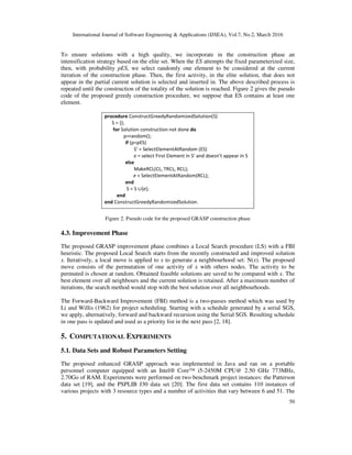 International Journal of Software Engineering & Applications (IJSEA), Vol.7, No.2, March 2016
50
To ensure solutions with a high quality, we incorporate in the construction phase an
intensification strategy based on the elite set. When the ES attempts the fixed parameterized size,
then, with probability pES, we select randomly one element to be considered at the current
iteration of the construction phase. Then, the first activity, in the elite solution, that does not
appear in the partial current solution is selected and inserted in. The above described process is
repeated until the construction of the totality of the solution is reached. Figure 2 gives the pseudo
code of the proposed greedy construction procedure, we suppose that ES contains at least one
element.
procedure ConstructGreedyRandomizedSolution(S)
S = {};
for Solution construction not done do
p=random();
if (p<pES)
S’ = SelectElementAtRandom (ES)
e = select First Element in S’ and doesn’t appear in S
else
MakeRCL(CL, TRCL, RCL);
e = SelectElementAtRandom(RCL);
end
S = S ∪{e};
end
end ConstructGreedyRandomizedSolution.
Figure 2. Pseudo code for the proposed GRASP construction phase
4.3. Improvement Phase
The proposed GRASP improvement phase combines a Local Search procedure (LS) with a FBI
heuristic. The proposed Local Search starts from the recently constructed and improved solution
x. Iteratively, a local move is applied to x to generate a neighbourhood set: N(x). The proposed
move consists of the permutation of one activity of x with others nodes. The activity to be
permuted is chosen at random. Obtained feasible solutions are saved to be compared with x. The
best element over all neighbours and the current solution is retained. After a maximum number of
iterations, the search method would stop with the best solution over all neighbourhoods.
The Forward-Backward Improvement (FBI) method is a two-passes method which was used by
Li and Willis (1962) for project scheduling. Starting with a schedule generated by a serial SGS,
we apply, alternatively, forward and backward recursion using the Serial SGS. Resulting schedule
in one pass is updated and used as a priority list in the next pass [2, 18].
5. COMPUTATIONAL EXPERIMENTS
5.1. Data Sets and Robust Parameters Setting
The proposed enhanced GRASP approach was implemented in Java and ran on a portable
personnel computer equipped with an Intel® Core™ i5-2450M CPU@ 2.50 GHz 773MHz,
2.70Go of RAM. Experiments were performed on two benchmark project instances: the Patterson
data set [19], and the PSPLIB J30 data set [20]. The first data set contains 110 instances of
various projects with 3 resource types and a number of activities that vary between 6 and 51. The
 