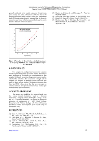 International Journal of Science and Engineering Applications
Special Issue NCRTAM ISSN-2319-7560 (Online)
www.ijsea.com 37
generally attributed to the crystal expansion, the electronic,
space charge and ionic polarizations and also due to the
thermally generated charge carriers. When urea is added into
the LAM crystal as the dopant, it is noticed that the dielectric
parameters are found to be increasing which may be due to
presence of defects in the host crystal.
30 40 50 60 70
0.1
0.2
0.3
0.4
0.5
0.6
0.7
Dielectricloss
Temperature (
o
C)
Undoped LAM crystal
LAM + 1 mole % of urea
Figure 4. Variation of dielectric loss with the temperature
at frequency of 1000 Hz for undoped and urea doped
LAM crystals
4. CONCLUSION
Two samples viz. undoped and urea doped L-alanine
maleate crystals were grown by solution method. Solubility in
water is found to be increasing with temperature for the both
samples. XRD study reveals that the grown crystals crystallize
orthorhombic structure. The mechanical strength of the
samples was analyzed by hardness studies and SHG was
tested by Kurtz powder method. The dielectric constant, loss
factor and SHG values reveal that the grown crystals are
suitable materials for optical communication, electro-optic
modulation and optical computing.
ACKNOWLEDGEMENT
The authors are thankful to the supported work from
the various research institutions such as Crescent
Engineering College (Chennai), St.Joseph’s College, Trichy
and M.K. University (Madurai). The authors are grateful to
authorities of management of MDT Hindu College,
Tirunelveli and Aditanar College of Arts and Science,
Tiruchendur for the encouragement given to us to carry out
the research work.
REFERENCES
[1] Diem M., Polavarapu P.L., Oboodi M., Nafie L.A., J.
Am. Chem. Soc. 104 (1982) 3329.
[2] Lucia Rose A.S.J., Selvarajan P., Perumal S., Mater.
Chem.Phys.130 (2011) 950.
[3] Diem M., Polavarapu P.L., Oboodi M., Nafie L.A., J.
Am. Chem. Soc. 104 (1982) 3329.
[4] Cunningham G.A., McClenaghan N.H., Flatt P.R.,
Newsholme P., Clinical Sci. 109 (2005) 447.
[5] Shanthi A., Krishnan C. and Selvarajan P. Phys. Scr.
88 (2013) 035801.
[6] Sangwal K., Cryst. Res. Technol. 44, No.10 (2009) 1019.
[7] Kurtz S.K. , Perry T.T.,J.Appl. Phys.39 (1968) 3798.
[8] Glorium Arul Raj J., Selvarajan P., Perumal S., and
Murali Krishnan N., Mater. Manufact. Processes,
26 (2011) 1254.
 