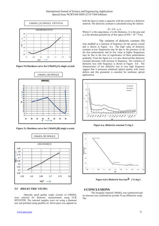 International Journal of Science and Engineering Applications
Special Issue NCRTAM ISSN-2319-7560 (Online)
www.ijsea.com 51
Figure 5.b Hardness curve for LMnSO4[A] single crystal.
Figure 5.c Hardness curve for LMnSO4[B] single crystal.
3.5 DIELECTRIC STUDY:
Optically good quality single crystals of LMnSO4
were selected for dielectric measurements using LCR
HITESTER. The selected samples were cut using a diamond
saw and polished using paraffin oil. Silver paint was applied on
both the faces to make a capacitor with the crystal as a dielectric
material. The dielectric constant is calculated using the relation
D = Cd / ε0 A
Where C is the capacitance, d is the thickness, A is the area and
ε0 is the absolute permittivity of free space (8.854 × 10-12
F/m).
The variation of dielectric constant (D)
was studied as a function of frequency for the grown crystal
and is shown in Figure 6.a The high value of dielectric
constant at low frequencies may be due to the presence of all
the four polarizations and its low value at higher frequencies
may be due to the loss of significance of these polarizations
gradually. From the figure 6.a, it is also observed that dielectric
constant decreases with increase in frequency. The variation of
dielectric loss with frequency is shown in Figure 6.b. The
characteristics of low dielectric loss at very high frequency
suggest that it possesses enhanced optical quality with lesser
defects and this parameter is essential for nonlinear optical
applications
Figure 6.a. Dielectric constant Vs log f.
Figure 6.b.s Dielectric loss (tan ) Vs log f.
4 CONCLUSIONS
The inorganic material LMnSO4 was synthesized and
its structure was confirmed by powder X-ray diffraction study.
The
LMnSO4 [A] SINGLE CRYSTAL
LMnSO4 [B] SINGLE
CRYSTAL
LMnSO4 [B] SINGLE
CRYSTAL
 