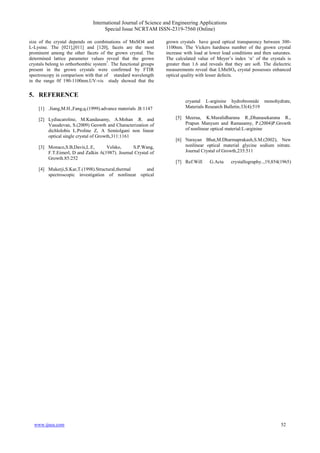 International Journal of Science and Engineering Applications
Special Issue NCRTAM ISSN-2319-7560 (Online)
www.ijsea.com 52
size of the crystal depends on combinations of MnSO4 and
L-Lysine. The [021],[011] and [120], facets are the most
prominent among the other facets of the grown crystal. The
determined lattice parameter values reveal that the grown
crystals belong to orthorhombic system7
. The functional groups
present in the grown crystals were confirmed by FTIR
spectroscopy in comparison with that of standard wavelength
in the range 0f 190-1100nm.UV-vis study showed that the
grown crystals have good optical transparency between 300-
1100nm. The Vickers hardness number of the grown crystal
increase with load at lower load conditions and then saturates.
The calculated va u o M y r’ ind x ‘n’ o t ry ta i
greater than 1.6 and reveals that they are soft. The dielectric
measurements reveal that LMnSO4 crystal possesses enhanced
optical quality with lesser defects.
5. REFERENCE
[1] .Jiang,M.H.,Fang,q.(1999).advance materials .B:1147
[2] Lydiacaroline, M.Kandasamy, A.Mohan .R. and
Vasudevan, S.(2009) Geowth and Characterization of
dichlolobis L.Proline Z, A Semiolgani non linear
optical single crystal of Growth,311:1161
[3] Monaco,S.B,Davis,L.E, Velsko, S.P.Wang,
F.T.Eimerl, D and Zalkin A(1987). Journal Crystal of
Growth.85:252
[4] Mukerji,S.Kar,T.(1998).Structural,thermal and
spectroscopic investigation of nonlinear optical
cryastal L-arginine hydrobromide monohydrate,
Materials Research Bulletin.33(4):519
[5] Meeraa, K.Muralidharana R.,Dhanasekarana R.,
Prapun Manyum and Ramasamy, P.(2004)P.Growth
of nonlinear optical material:L-arginine
[6] Narayan Bhat,M.Dharmaprakash,S.M.(2002), New
nonlinear optical material glycine sodium nitrate.
Journal Crystal of Growth,235:511
[7] Ref:Will G.Acta crystallography..,19,854(1965)
 