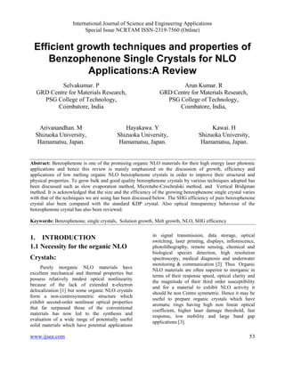 International Journal of Science and Engineering Applications
Special Issue NCRTAM ISSN-2319-7560 (Online)
www.ijsea.com 53
Efficient growth techniques and properties of
Benzophenone Single Crystals for NLO
Applications:A Review
Selvakumar. P
GRD Centre for Materials Research,
PSG College of Technology,
Coimbatore, India
Arun Kumar. R
GRD Centre for Materials Research,
PSG College of Technology,
Coimbatore, India,
Arivanandhan. M
Shizuoka University,
Hamamatsu, Japan.
Hayakawa. Y
Shizuoka University,
Hamamatsu, Japan.
Kawai. H
Shizuoka University,
Hamamatsu, Japan.
Abstract: Benzophenone is one of the promising organic NLO materials for their high energy laser photonic
applications and hence this review is mainly emphasized on the discussion of growth, efficiency and
applications of low melting organic NLO benzophenone crystals in order to improve their structural and
physical properties. To grow bulk and good quality benzophenone crystals by various techniques adopted has
been discussed such as slow evaporation method, Microtube-Czochralski method, and Vertical Bridgman
method. It is acknowledged that the size and the efficiency of the growing benzophenone single crystal varies
with that of the techniques we are using has been discussed below. The SHG efficiency of pure benzophenone
crystal also been compared with the standard KDP crystal. Also optical transparency behaviour of the
benzophenone crystal has also been reviewed.
Keywords: Benzophenone, single crystals, Solution growth, Melt growth, NLO, SHG efficiency
1. INTRODUCTION
1.1 Necessity for the organic NLO
Crystals:
Purely inorganic NLO materials have
excellent mechanical and thermal properties but
possess relatively modest optical nonlinearity
because of the lack of extended π-electron
delocalization [1] but some organic NLO crystals
form a non-centrosymmetric structure which
exhibit second-order nonlinear optical properties
that far surpassed those of the conventional
materials has now led to the synthesis and
evaluation of a wide range of potentially useful
solid materials which have potential applications
in signal transmission, data storage, optical
switching, laser printing, displays, inflorescence,
photolithography, remote sensing, chemical and
biological species detection, high resolution
spectroscopy, medical diagnosis and underwater
monitoring & communication [2]. Thus Organic
NLO materials are often superior to inorganic in
terms of their response speed, optical clarity and
the magnitude of their third order susceptibility
and for a material to exhibit NLO activity it
should be non Centro symmetric. Hence it may be
useful to prepare organic crystals which have
aromatic rings having high non linear optical
coefficient, higher laser damage threshold, fast
response, low mobility and large band gap
applications [3].
 