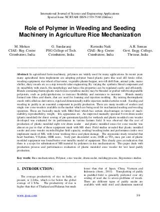 International Journal of Science and Engineering Applications
Special Issue NCRTAM ISSN-2319-7560 (Online)
www.ijsea.com 59
Role of Polymer in Weeding and Seeding
Machinery in Agriculture Rice Mechanization
M. Mohan
CIAE- Reg. Centre
Coimbatore, India
G. Sundararaj
PSG College of Tech.
Coimbatore, India
Ravindra Naik
CIAE- Reg. Centre
Coimbatore, India
A.R. Soman
Govt. Engg. College,
Thrissur, India
__________________________________________________________________________
Abstract: In agricultural farm machinery, polymers are widely used for many applications. In recent years
many agricultural farm implements are adopting polymer based plastic parts like seed dill ferule roller,
weeding equipment, star wheel of harvester, vegetable planter hopper, zero till drill flute, animal yoke, maize
sheller, diary vessels etc as a step towards value engineering. By varying the synthetic blend component and
its miscibility with starch, the morphology and hence the properties can be regulated easily and efficiently.
Blends containing thermoplastic starch (non crystalline starch) may be blended or grafted with biodegradable
polyesters, such as polycaprolactone, to increase flexibility and resistance to moisture. Blends mainly
formed into films and sheets, that are used for foaming and injection molding. By mixing thermoplastic
starch with cellulose derivatives, rigid and dimensionally stable injection molded articles result. Seeding and
weeding in paddy is an essential component in paddy production. There are many models of seeders and
single row cono weeders available in the market which are being used for mechanized seeding and weeding
operation. These are basically made with Mild Steel which has certain disadvantages in terms of mach-
inability, reproducibility, weight, life, appearance etc. An improved manually operated 8-row drum seeder
(plastic moulded) for direct sowing of pre-germinated paddy for wetlands and plastic moulded cono weeder
developed was evaluated for its performance in various farmers field. It was observed that the cost of
production of plastic moulded eight row drum seeder and plastic moulded cones for cono weeder was
almost on par to that of these equipment made with MS sheet. Field studies revealed that plastic moulded
seeder and cono weeder recorded higher field capacity, seeding/ weeding index and performance index over
implement made of MS, with lower working force and plant damage. The ergonomic study revealed that
heart beat/min, VO2/min, ODR score, body part discomfort score, OCR as VO2 max, per cent of plastic
moulded equipment was found better over metallic model of equipment. This clearly gave an indication that
there is a scope for substitution of MS material by polymers in rice mechanization. This paper deals with
production process and performances evaluation of plastic moulded cono weeder for wet land paddy
production.
Key words: Rice mechanization, Polymer, cono weeder, drum seeder, molding process, Ergonomics studies.
_______________________________________________________________________________________
1. INTRODUCTION:
The average productivity of rice in India, at
present, is 2.2t/ha, which is far below the global
average of 2.7t/ha. The productivity of rice is
higher than that of Thailand and Pakistan but much
lesser than that of Japan, China, Vietnam and
Indonesia (Anon., 2011). Transplanting of paddy
in puddled field is generally preferred over dry
sowing of seed due to severe problems of weeds.
There are different types of paddy seeder are
available with mild steel and aluminum material
 