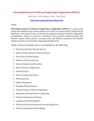 International Journal of Software Engineering & Applications (IJSEEA)
ISSN 0914 - 634N (Online) ; 0152 - 2160 (Print)
http://skycs.org/jounals/ijseea/Home.html
Scope
International Journal of Software Engineering & Applications (IJSEEA) is a open access
journal that publishes articles which contribute new results in all areas Software Engineering &
Applications. The journal focuses on all technical and practical aspects of Software Engineering
& Applications. Authors are solicited to contribute to this journal by submitting articles that
illustrate research results, projects, surveying works and industrial experiences that describe
significant advances in the Software Engineering & Applications.
Topics of interest include, but are not limited to, the following
 Network and Wireless Network Security
 Mobile, Ad Hoc and Sensor Network Security
 Peer-to-Peer Network Security
 Database and System Security
 Intrusion Detection and Prevention
 Internet Security & Applications
 Software Process
 Software Engineering Practice
 Web Engineering
 Quality Management
 Managing Software Projects
 Advanced Topics in Software Engineering
 Multimedia and Visual Software Engineering
 Software Maintenance and Testing
 Languages and Formal Methods
 Web-based Education Systems and Learning Applications
 Software Engineering Decision Making
 