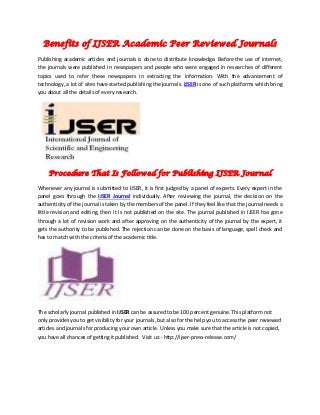 Benefits of IJSER Academic Peer Reviewed Journals
Publishing academic articles and journals is done to distribute knowledge. Before the use of internet,
the journals were published in newspapers and people who were engaged in researches of different
topics used to refer these newspapers in extracting the information. With the advancement of
technology, a lot of sites have started publishing the journals. IJSER is one of such platforms which bring
you about all the details of every research.
Procedure That Is Followed for Publishing IJSER Journal
Whenever any journal is submitted to IJSER, it is first judged by a panel of experts. Every expert in the
panel goes through the IJSER Journal individually. After reviewing the journal, the decision on the
authenticity of the journal is taken by the members of the panel. If they feel like that the journal needs a
little revision and editing, then it is not published on the site. The journal published in IJSER has gone
through a lot of revision work and after approving on the authenticity of the journal by the expert, it
gets the authority to be published. The rejection can be done on the basis of language, spell check and
has to match with the criteria of the academic title.
The scholarly journal published in IJSER can be assured to be 100 percent genuine. This platform not
only provides you to get visibility for your journals, but also for the help you to access the peer reviewed
articles and journals for producing your own article. Unless you make sure that the article is not copied,
you have all chances of getting it published. Visit us:- http://ijser-press-release.com/
 