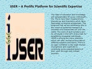 IJSER – A Prolific Platform for Scientific Expertise
• The need of education and knowledge
are indispensable for every individual’s
life. There have been magnanimous
discoveries and inventions which have
fascinated us beyond amazement. The
progress that we are witnessing now is
the result of combined research of
scientists and researchers all over the
world. The work of such scholars can
be conveyed in the form of journals for
benefitting interested individuals.
IJSER is among the many solutions
which can offer numerous journals on
differing subjects and topics. There is
an open invitation to the large myriad
of engineers and scientists to
contribute some essential details of
their work through well revised
journals.
 