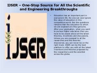 IJSER – One-Stop Source for All the Scientific
and Engineering Breakthroughs
• Education has an important part in
everyone’s life. No one can ever ignore
the value of education in this
competitive world. But the questions
remains that the education to which
we are exposed are they genuine.
After your graduation, when you want
to pursue higher education then you
have to be aware about all the latest
theories, inventions and discussions.
Unless you are exposed to all the
researches and the theories
discovered, you can never be on the
right track. IJSER can be the best
platform to offer you with all the latest
inventions and theories proposed by
the researchers and the scientist
across the globe.
 