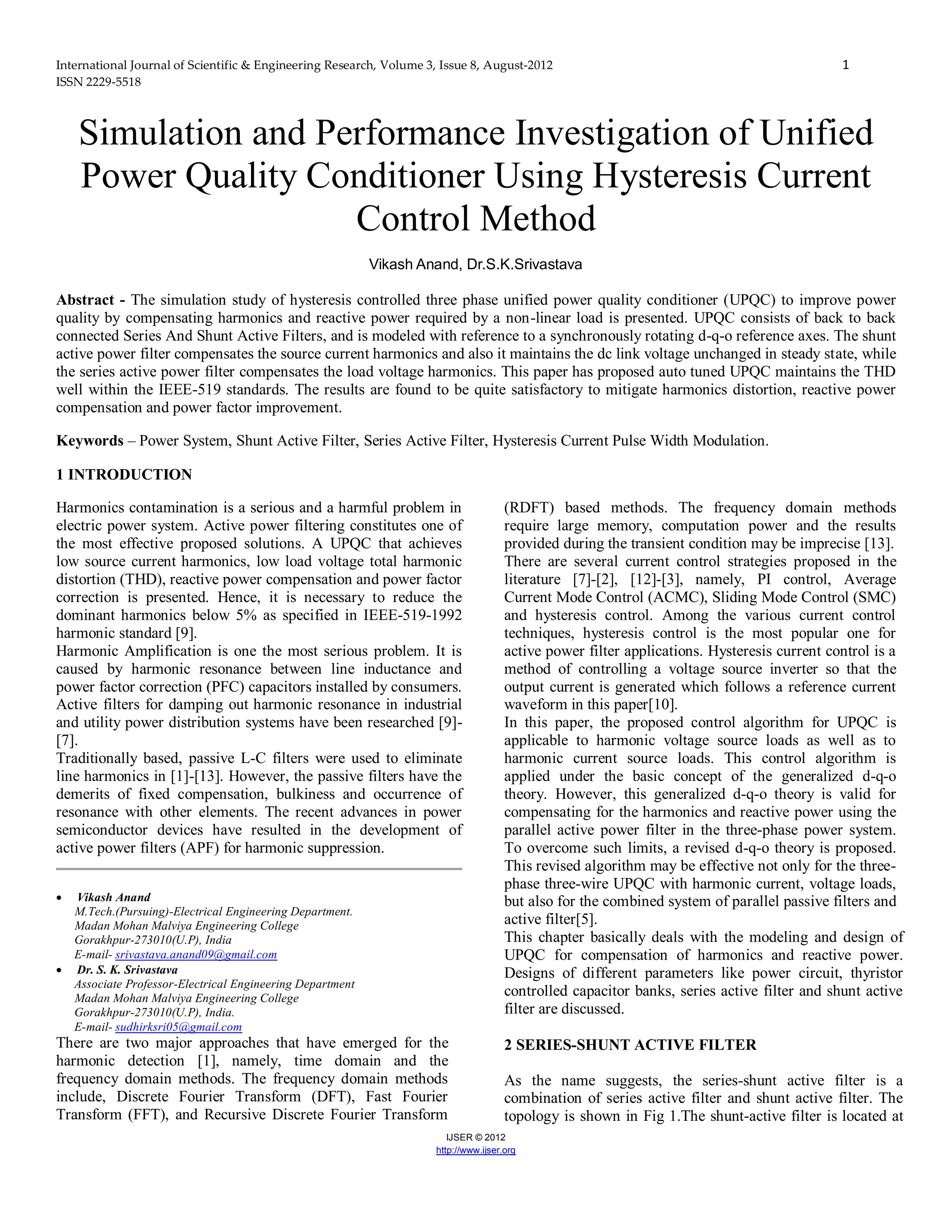 International Journal of Scientific & Engineering Research, Volume 3, Issue 8, August-2012 1
ISSN 2229-5518
IJSER © 2012
http://www.ijser.org
Simulation and Performance Investigation of Unified
Power Quality Conditioner Using Hysteresis Current
Control Method
Vikash Anand, Dr.S.K.Srivastava
Abstract - The simulation study of hysteresis controlled three phase unified power quality conditioner (UPQC) to improve power
quality by compensating harmonics and reactive power required by a non-linear load is presented. UPQC consists of back to back
connected Series And Shunt Active Filters, and is modeled with reference to a synchronously rotating d-q-o reference axes. The shunt
active power filter compensates the source current harmonics and also it maintains the dc link voltage unchanged in steady state, while
the series active power filter compensates the load voltage harmonics. This paper has proposed auto tuned UPQC maintains the THD
well within the IEEE-519 standards. The results are found to be quite satisfactory to mitigate harmonics distortion, reactive power
compensation and power factor improvement.
Keywords – Power System, Shunt Active Filter, Series Active Filter, Hysteresis Current Pulse Width Modulation.
1 INTRODUCTION
Harmonics contamination is a serious and a harmful problem in
electric power system. Active power filtering constitutes one of
the most effective proposed solutions. A UPQC that achieves
low source current harmonics, low load voltage total harmonic
distortion (THD), reactive power compensation and power factor
correction is presented. Hence, it is necessary to reduce the
dominant harmonics below 5% as specified in IEEE-519-1992
harmonic standard [9].
Harmonic Amplification is one the most serious problem. It is
caused by harmonic resonance between line inductance and
power factor correction (PFC) capacitors installed by consumers.
Active filters for damping out harmonic resonance in industrial
and utility power distribution systems have been researched [9]-
[7].
Traditionally based, passive L-C filters were used to eliminate
line harmonics in [1]-[13]. However, the passive filters have the
demerits of fixed compensation, bulkiness and occurrence of
resonance with other elements. The recent advances in power
semiconductor devices have resulted in the development of
active power filters (APF) for harmonic suppression.
 Vikash Anand
M.Tech.(Pursuing)-Electrical Engineering Department.
Madan Mohan Malviya Engineering College
Gorakhpur-273010(U.P), India
E-mail- srivastava.anand09@gmail.com
 Dr. S. K. Srivastava
Associate Professor-Electrical Engineering Department
Madan Mohan Malviya Engineering College
Gorakhpur-273010(U.P), India.
E-mail- sudhirksri05@gmail.com
There are two major approaches that have emerged for the
harmonic detection [1], namely, time domain and the
frequency domain methods. The frequency domain methods
include, Discrete Fourier Transform (DFT), Fast Fourier
Transform (FFT), and Recursive Discrete Fourier Transform
(RDFT) based methods. The frequency domain methods
require large memory, computation power and the results
provided during the transient condition may be imprecise [13].
There are several current control strategies proposed in the
literature [7]-[2], [12]-[3], namely, PI control, Average
Current Mode Control (ACMC), Sliding Mode Control (SMC)
and hysteresis control. Among the various current control
techniques, hysteresis control is the most popular one for
active power filter applications. Hysteresis current control is a
method of controlling a voltage source inverter so that the
output current is generated which follows a reference current
waveform in this paper[10].
In this paper, the proposed control algorithm for UPQC is
applicable to harmonic voltage source loads as well as to
harmonic current source loads. This control algorithm is
applied under the basic concept of the generalized d-q-o
theory. However, this generalized d-q-o theory is valid for
compensating for the harmonics and reactive power using the
parallel active power filter in the three-phase power system.
To overcome such limits, a revised d-q-o theory is proposed.
This revised algorithm may be effective not only for the three-
phase three-wire UPQC with harmonic current, voltage loads,
but also for the combined system of parallel passive filters and
active filter[5].
This chapter basically deals with the modeling and design of
UPQC for compensation of harmonics and reactive power.
Designs of different parameters like power circuit, thyristor
controlled capacitor banks, series active filter and shunt active
filter are discussed.
2 SERIES-SHUNT ACTIVE FILTER
As the name suggests, the series-shunt active filter is a
combination of series active filter and shunt active filter. The
topology is shown in Fig 1.The shunt-active filter is located at
 