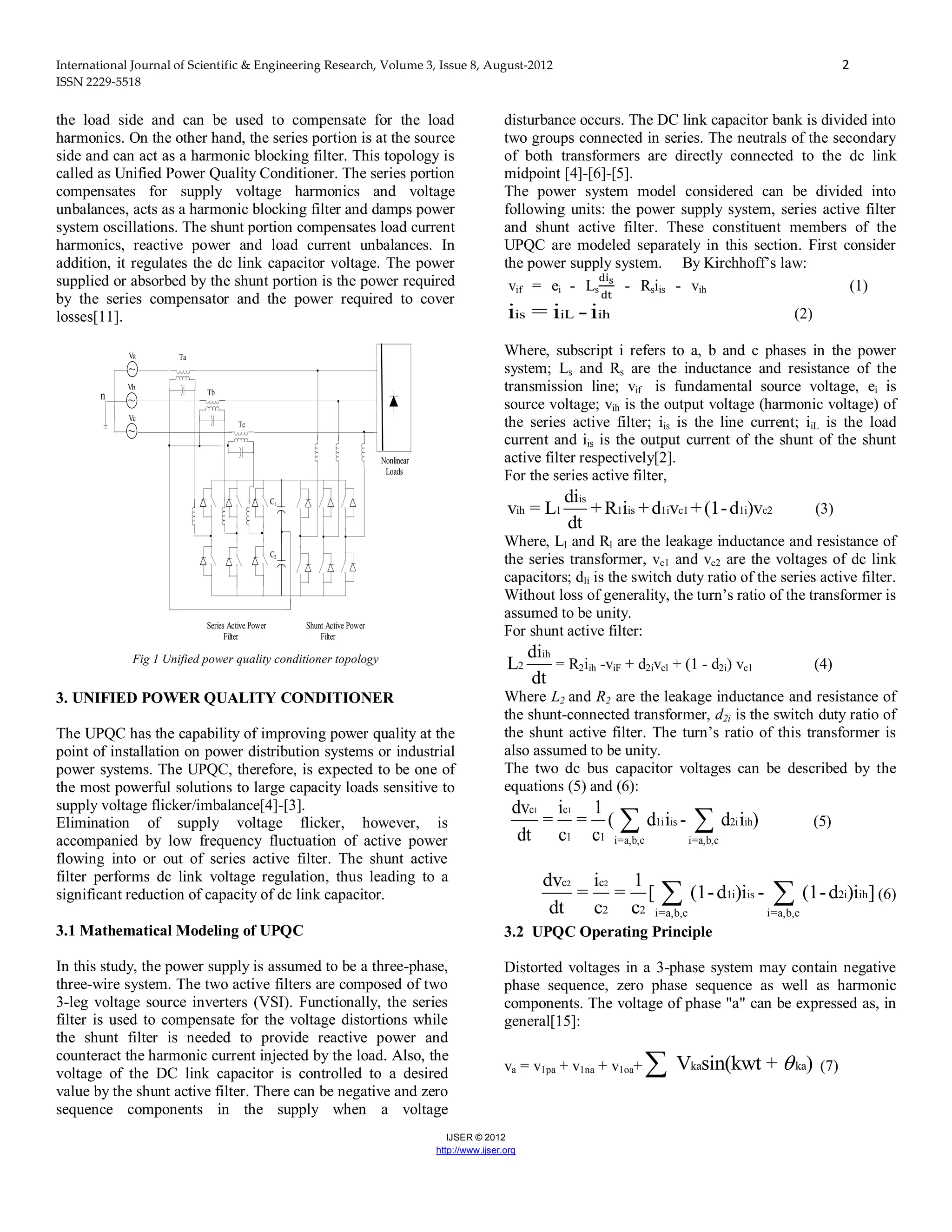 International Journal of Scientific & Engineering Research, Volume 3, Issue 8, August-2012 2
ISSN 2229-5518
IJSER © 2012
http://www.ijser.org
the load side and can be used to compensate for the load
harmonics. On the other hand, the series portion is at the source
side and can act as a harmonic blocking filter. This topology is
called as Unified Power Quality Conditioner. The series portion
compensates for supply voltage harmonics and voltage
unbalances, acts as a harmonic blocking filter and damps power
system oscillations. The shunt portion compensates load current
harmonics, reactive power and load current unbalances. In
addition, it regulates the dc link capacitor voltage. The power
supplied or absorbed by the shunt portion is the power required
by the series compensator and the power required to cover
losses[11].
n
Va
Vb
Vc
Ta
Tb
Tc
C1
C2
Series Active Power
Filter
Shunt Active Power
Filter
Nonlinear
Loads
Fig 1 Unified power quality conditioner topology
3. UNIFIED POWER QUALITY CONDITIONER
The UPQC has the capability of improving power quality at the
point of installation on power distribution systems or industrial
power systems. The UPQC, therefore, is expected to be one of
the most powerful solutions to large capacity loads sensitive to
supply voltage flicker/imbalance[4]-[3].
Elimination of supply voltage flicker, however, is
accompanied by low frequency fluctuation of active power
flowing into or out of series active filter. The shunt active
filter performs dc link voltage regulation, thus leading to a
significant reduction of capacity of dc link capacitor.
3.1 Mathematical Modeling of UPQC
In this study, the power supply is assumed to be a three-phase,
three-wire system. The two active filters are composed of two
3-leg voltage source inverters (VSI). Functionally, the series
filter is used to compensate for the voltage distortions while
the shunt filter is needed to provide reactive power and
counteract the harmonic current injected by the load. Also, the
voltage of the DC link capacitor is controlled to a desired
value by the shunt active filter. There can be negative and zero
sequence components in the supply when a voltage
disturbance occurs. The DC link capacitor bank is divided into
two groups connected in series. The neutrals of the secondary
of both transformers are directly connected to the dc link
midpoint [4]-[6]-[5].
The power system model considered can be divided into
following units: the power supply system, series active filter
and shunt active filter. These constituent members of the
UPQC are modeled separately in this section. First consider
the power supply system. By Kirchhoff’s law:
vif = ei - Ls - Rsiis - vih (1)
is iL ihi = i -i (2)
Where, subscript i refers to a, b and c phases in the power
system; Ls and Rs are the inductance and resistance of the
transmission line; vif is fundamental source voltage, ei is
source voltage; vih is the output voltage (harmonic voltage) of
the series active filter; iis is the line current; iiL is the load
current and iis is the output current of the shunt of the shunt
active filter respectively[2].
For the series active filter,
is
ih 1 1 is 1i c1 1i c2
di
v = L + R i +d v +(1-d )v
dt
(3)
Where, Ll and Rl are the leakage inductance and resistance of
the series transformer, vc1 and vc2 are the voltages of dc link
capacitors; dli is the switch duty ratio of the series active filter.
Without loss of generality, the turn’s ratio of the transformer is
assumed to be unity.
For shunt active filter:
ih
2
di
L
dt
= R2iih -viF + d2ivcl + (1 - d2i) vc1 (4)
Where L2 and R2 are the leakage inductance and resistance of
the shunt-connected transformer, d2i is the switch duty ratio of
the shunt active filter. The turn’s ratio of this transformer is
also assumed to be unity.
The two dc bus capacitor voltages can be described by the
equations (5) and (6):
1 1c c
1i is 2i ih
1 1 i=a,b,c i=a,b,c
dv i 1
= = ( d i - d i )
dt c c
  (5)
2 2c c
1i is 2i ih
2 2 i=a,b,c i=a,b,c
dv i 1
= = [ (1-d )i - (1-d )i ]
dt c c
  (6)
3.2 UPQC Operating Principle
Distorted voltages in a 3-phase system may contain negative
phase sequence, zero phase sequence as well as harmonic
components. The voltage of phase "a" can be expressed as, in
general[15]:
va = v1pa + v1na + v1oa+ ka kaV sin(kwt + ) (7)
 