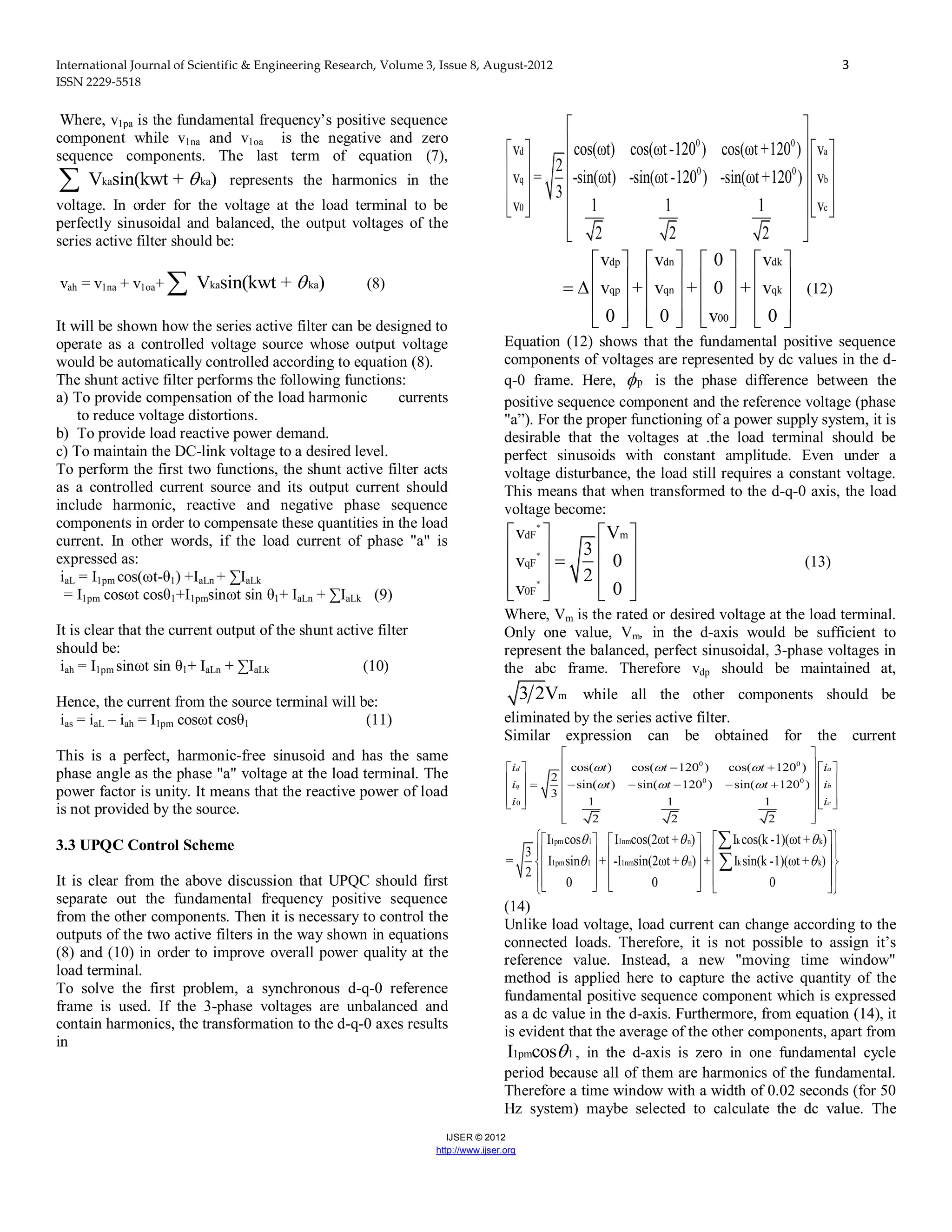 International Journal of Scientific & Engineering Research, Volume 3, Issue 8, August-2012 3
ISSN 2229-5518
IJSER © 2012
http://www.ijser.org
Where, v1pa is the fundamental frequency’s positive sequence
component while v1na and v1oa is the negative and zero
sequence components. The last term of equation (7),
ka kaV sin(kwt + ) represents the harmonics in the
voltage. In order for the voltage at the load terminal to be
perfectly sinusoidal and balanced, the output voltages of the
series active filter should be:
vah = v1na + v1oa+ ka kaV sin(kwt + ) (8)
It will be shown how the series active filter can be designed to
operate as a controlled voltage source whose output voltage
would be automatically controlled according to equation (8).
The shunt active filter performs the following functions:
a) To provide compensation of the load harmonic currents
to reduce voltage distortions.
b) To provide load reactive power demand.
c) To maintain the DC-link voltage to a desired level.
To perform the first two functions, the shunt active filter acts
as a controlled current source and its output current should
include harmonic, reactive and negative phase sequence
components in order to compensate these quantities in the load
current. In other words, if the load current of phase "a" is
expressed as:
iaL = I1pm cos(ωt-θ1) +IaLn + ∑IaLk
= I1pm cosωt cosθ1+I1pmsinωt sin θ1+ IaLn + ∑IaLk (9)
It is clear that the current output of the shunt active filter
should be:
iah = I1pm sinωt sin θ1+ IaLn + ∑IaLk (10)
Hence, the current from the source terminal will be:
ias = iaL – iah = I1pm cosωt cosθ1 (11)
This is a perfect, harmonic-free sinusoid and has the same
phase angle as the phase "a" voltage at the load terminal. The
power factor is unity. It means that the reactive power of load
is not provided by the source.
3.3 UPQC Control Scheme
It is clear from the above discussion that UPQC should first
separate out the fundamental frequency positive sequence
from the other components. Then it is necessary to control the
outputs of the two active filters in the way shown in equations
(8) and (10) in order to improve overall power quality at the
load terminal.
To solve the first problem, a synchronous d-q-0 reference
frame is used. If the 3-phase voltages are unbalanced and
contain harmonics, the transformation to the d-q-0 axes results
in
0 0
d a
0 0
q b
0 c
v cos(ωt) cos(ωt-120 ) cos(ωt +120 ) v
2
v = -sin(ωt) -sin(ωt-120 ) -sin(ωt +120 ) v
3
v 1 1 1 v
2 2 2
 
    
    
    
        
  
dp dn dk
qp qn qk
00
v v 0 v
v + v + 0 + v
0 0 v 0
       
                
              
(12)
Equation (12) shows that the fundamental positive sequence
components of voltages are represented by dc values in the d-
q-0 frame. Here, p is the phase difference between the
positive sequence component and the reference voltage (phase
"a”). For the proper functioning of a power supply system, it is
desirable that the voltages at .the load terminal should be
perfect sinusoids with constant amplitude. Even under a
voltage disturbance, the load still requires a constant voltage.
This means that when transformed to the d-q-0 axis, the load
voltage become:
*
*
*
dF m
qF
0F
v V
3
v 0
2
v 0
   
      
     
(13)
Where, Vm is the rated or desired voltage at the load terminal.
Only one value, Vm, in the d-axis would be sufficient to
represent the balanced, perfect sinusoidal, 3-phase voltages in
the abc frame. Therefore vdp should be maintained at,
m3 2V while all the other components should be
eliminated by the series active filter.
Similar expression can be obtained for the current
0 0
0 0
0
cos( ) cos( 120 ) cos( 120 )
2
sin( ) sin( 120 ) sin( 120 )
3
1 1 1
2 2 2
d a
q b
c
i t t t i
i t t t i
i i
  
  
 
     
             
        
  
1pm 1 1nm n k k
1pm 1 1nm n k k
I cos I cos(2ωt + ) I cos(k -1)(ωt + )
3
= I sin + -I sin(2ωt + ) + I sin(k -1)(ωt + )
2
0 0 0
  
  
     
     
     
           


(14)
Unlike load voltage, load current can change according to the
connected loads. Therefore, it is not possible to assign it’s
reference value. Instead, a new "moving time window"
method is applied here to capture the active quantity of the
fundamental positive sequence component which is expressed
as a dc value in the d-axis. Furthermore, from equation (14), it
is evident that the average of the other components, apart from
1pm 1I cos , in the d-axis is zero in one fundamental cycle
period because all of them are harmonics of the fundamental.
Therefore a time window with a width of 0.02 seconds (for 50
Hz system) maybe selected to calculate the dc value. The
 