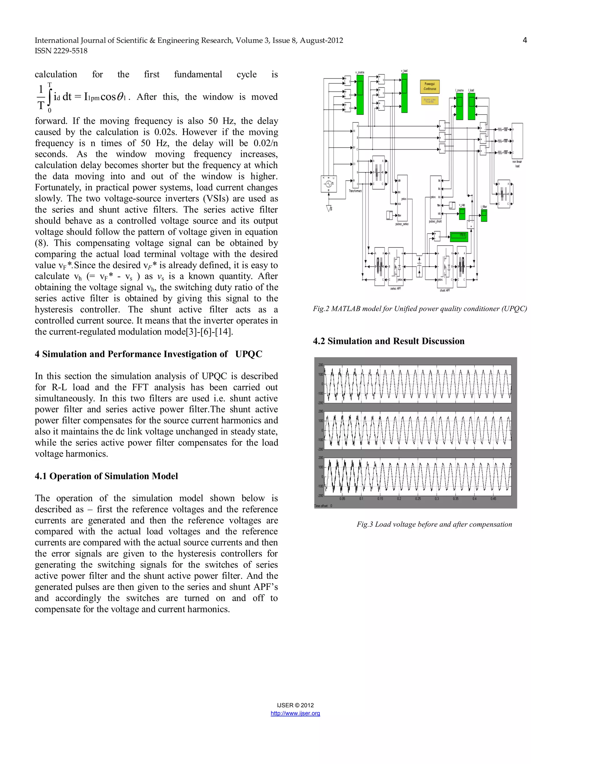 International Journal of Scientific & Engineering Research, Volume 3, Issue 8, August-2012 4
ISSN 2229-5518
IJSER © 2012
http://www.ijser.org
calculation for the first fundamental cycle is
T
d 1pm 1
0
1
i dt = I cos
T
 . After this, the window is moved
forward. If the moving frequency is also 50 Hz, the delay
caused by the calculation is 0.02s. However if the moving
frequency is n times of 50 Hz, the delay will be 0.02/n
seconds. As the window moving frequency increases,
calculation delay becomes shorter but the frequency at which
the data moving into and out of the window is higher.
Fortunately, in practical power systems, load current changes
slowly. The two voltage-source inverters (VSIs) are used as
the series and shunt active filters. The series active filter
should behave as a controlled voltage source and its output
voltage should follow the pattern of voltage given in equation
(8). This compensating voltage signal can be obtained by
comparing the actual load terminal voltage with the desired
value vF*.Since the desired vF* is already defined, it is easy to
calculate vh (= vF* - vs ) as vs is a known quantity. After
obtaining the voltage signal vh, the switching duty ratio of the
series active filter is obtained by giving this signal to the
hysteresis controller. The shunt active filter acts as a
controlled current source. It means that the inverter operates in
the current-regulated modulation mode[3]-[6]-[14].
4 Simulation and Performance Investigation of UPQC
In this section the simulation analysis of UPQC is described
for R-L load and the FFT analysis has been carried out
simultaneously. In this two filters are used i.e. shunt active
power filter and series active power filter.The shunt active
power filter compensates for the source current harmonics and
also it maintains the dc link voltage unchanged in steady state,
while the series active power filter compensates for the load
voltage harmonics.
4.1 Operation of Simulation Model
The operation of the simulation model shown below is
described as – first the reference voltages and the reference
currents are generated and then the reference voltages are
compared with the actual load voltages and the reference
currents are compared with the actual source currents and then
the error signals are given to the hysteresis controllers for
generating the switching signals for the switches of series
active power filter and the shunt active power filter. And the
generated pulses are then given to the series and shunt APF’s
and accordingly the switches are turned on and off to
compensate for the voltage and current harmonics.
Fig.2 MATLAB model for Unified power quality conditioner (UPQC)
4.2 Simulation and Result Discussion
Fig.3 Load voltage before and after compensation
 