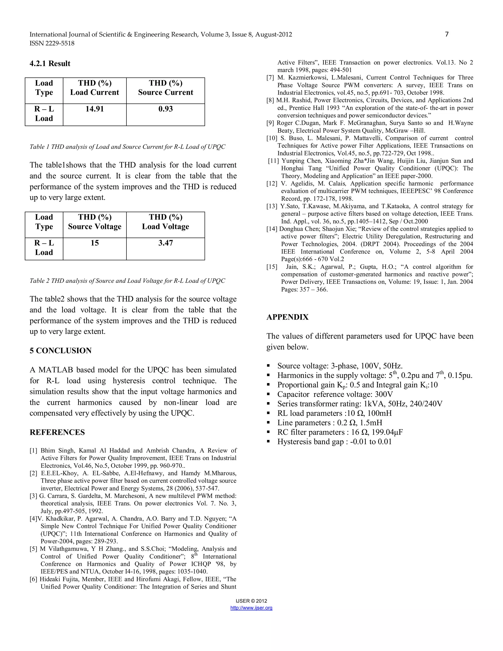 International Journal of Scientific & Engineering Research, Volume 3, Issue 8, August-2012 7
ISSN 2229-5518
IJSER © 2012
http://www.ijser.org
4.2.1 Result
Load
Type
THD (%)
Load Current
THD (%)
Source Current
R – L
Load
14.91 0.93
Table 1 THD analysis of Load and Source Current for R-L Load of UPQC
The table1shows that the THD analysis for the load current
and the source current. It is clear from the table that the
performance of the system improves and the THD is reduced
up to very large extent.
Load
Type
THD (%)
Source Voltage
THD (%)
Load Voltage
R – L
Load
15 3.47
Table 2 THD analysis of Source and Load Voltage for R-L Load of UPQC
The table2 shows that the THD analysis for the source voltage
and the load voltage. It is clear from the table that the
performance of the system improves and the THD is reduced
up to very large extent.
5 CONCLUSION
A MATLAB based model for the UPQC has been simulated
for R-L load using hysteresis control technique. The
simulation results show that the input voltage harmonics and
the current harmonics caused by non-linear load are
compensated very effectively by using the UPQC.
REFERENCES
[1] Bhim Singh, Kamal Al Haddad and Ambrish Chandra, A Review of
Active Filters for Power Quality Improvement, IEEE Trans on Industrial
Electronics, Vol.46, No.5, October 1999, pp. 960-970..
[2] E.E.EL-Khoy, A. EL-Sabbe, A.El-Hefnawy, and Hamdy M.Mharous,
Three phase active power filter based on current controlled voltage source
inverter, Electrical Power and Energy Systems, 28 (2006), 537-547.
[3] G. Carrara, S. Gardelta, M. Marchesoni, A new multilevel PWM method:
theoretical analysis, IEEE Trans. On power electronics Vol. 7. No. 3,
July, pp.497-505, 1992.
[4]V. Khadkikar, P. Agarwal, A. Chandra, A.O. Barry and T.D. Nguyen; “A
Simple New Control Technique For Unified Power Quality Conditioner
(UPQC)”; 11th International Conference on Harmonics and Quality of
Power-2004, pages: 289-293.
[5] M Vilathgamuwa, Y H Zhang., and S.S.Choi; “Modeling, Analysis and
Control of Unified Power Quality Conditioner”; 8th
International
Conference on Harmonics and Quality of Power ICHQP '98, by
IEEE/PES and NTUA, October I4-16, 1998, pages: 1035-1040.
[6] Hideaki Fujita, Member, IEEE and Hirofumi Akagi, Fellow, IEEE, “The
Unified Power Quality Conditioner: The Integration of Series and Shunt
Active Filters”, IEEE Transaction on power electronics. Vol.13. No 2
march 1998, pages: 494-501
[7] M. Kazmierkowsi, L.Malesani, Current Control Techniques for Three
Phase Voltage Source PWM converters: A survey, IEEE Trans on
Industrial Electronics, vol.45, no.5, pp.691- 703, October 1998.
[8] M.H. Rashid, Power Electronics, Circuits, Devices, and Applications 2nd
ed., Prentice Hall 1993 “An exploration of the state-of- the-art in power
conversion techniques and power semiconductor devices.”
[9] Roger C.Dugan, Mark F. McGranaghan, Surya Santo so and H.Wayne
Beaty, Electrical Power System Quality, McGraw –Hill.
[10] S. Buso, L. Malesani, P. Mattavelli, Comparison of current control
Techniques for Active power Filter Applications, IEEE Transactions on
Industrial Electronics, Vol.45, no.5, pp.722-729, Oct 1998..
[11] Yunping Chen, Xiaoming Zha*Jin Wang, Huijin Liu, Jianjun Sun and
Honghai Tang “Unified Power Quality Conditioner (UPQC): The
Theory, Modeling and Application” an IEEE paper-2000.
[12] V. Agelidis, M. Calais, Application specific harmonic performance
evaluation of multicarrier PWM techniques, IEEEPESC’ 98 Conference
Record, pp. 172-178, 1998.
[13] Y.Sato, T.Kawase, M.Akiyama, and T.Kataoka, A control strategy for
general – purpose active filters based on voltage detection, IEEE Trans.
Ind. Appl., vol. 36, no.5, pp.1405–1412, Sep / Oct.2000
[14] Donghua Chen; Shaojun Xie; “Review of the control strategies applied to
active power filters”; Electric Utility Deregulation, Restructuring and
Power Technologies, 2004. (DRPT 2004). Proceedings of the 2004
IEEE International Conference on, Volume 2, 5-8 April 2004
Page(s):666 - 670 Vol.2
[15] Jain, S.K.; Agarwal, P.; Gupta, H.O.; “A control algorithm for
compensation of customer-generated harmonics and reactive power”;
Power Delivery, IEEE Transactions on, Volume: 19, Issue: 1, Jan. 2004
Pages: 357 – 366.
APPENDIX
The values of different parameters used for UPQC have been
given below.
 Source voltage: 3-phase, 100V, 50Hz.
 Harmonics in the supply voltage: 5th
, 0.2pu and 7th
, 0.15pu.
 Proportional gain Kp: 0.5 and Integral gain Ki:10
 Capacitor reference voltage: 300V
 Series transformer rating: 1kVA, 50Hz, 240/240V
 RL load parameters :10 Ω, 100mH
 Line parameters : 0.2 Ω, 1.5mH
 RC filter parameters : 16 Ω, 199.04μF
 Hysteresis band gap : -0.01 to 0.01
 