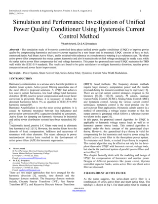 International Journal of Scientific & Engineering Research, Volume 3, Issue 8, August-2012 1
ISSN 2229-5518
IJSER © 2012
http://www.ijser.org
Simulation and Performance Investigation of Unified
Power Quality Conditioner Using Hysteresis Current
Control Method
Vikash Anand, Dr.S.K.Srivastava
Abstract - The simulation study of hysteresis controlled three phase unified power quality conditioner (UPQC) to improve power
quality by compensating harmonics and reactive power required by a non-linear load is presented. UPQC consists of back to back
connected Series And Shunt Active Filters, and is modeled with reference to a synchronously rotating d-q-o reference axes. The shunt
active power filter compensates the source current harmonics and also it maintains the dc link voltage unchanged in steady state, while
the series active power filter compensates the load voltage harmonics. This paper has proposed auto tuned UPQC maintains the THD
well within the IEEE-519 standards. The results are found to be quite satisfactory to mitigate harmonics distortion, reactive power
compensation and power factor improvement.
Keywords – Power System, Shunt Active Filter, Series Active Filter, Hysteresis Current Pulse Width Modulation.
1 INTRODUCTION
Harmonics contamination is a serious and a harmful problem in
electric power system. Active power filtering constitutes one of
the most effective proposed solutions. A UPQC that achieves
low source current harmonics, low load voltage total harmonic
distortion (THD), reactive power compensation and power factor
correction is presented. Hence, it is necessary to reduce the
dominant harmonics below 5% as specified in IEEE-519-1992
harmonic standard [9].
Harmonic Amplification is one the most serious problem. It is
caused by harmonic resonance between line inductance and
power factor correction (PFC) capacitors installed by consumers.
Active filters for damping out harmonic resonance in industrial
and utility power distribution systems have been researched [9]-
[7].
Traditionally based, passive L-C filters were used to eliminate
line harmonics in [1]-[13]. However, the passive filters have the
demerits of fixed compensation, bulkiness and occurrence of
resonance with other elements. The recent advances in power
semiconductor devices have resulted in the development of
active power filters (APF) for harmonic suppression.
 Vikash Anand
M.Tech.(Pursuing)-Electrical Engineering Department.
Madan Mohan Malviya Engineering College
Gorakhpur-273010(U.P), India
E-mail- srivastava.anand09@gmail.com
 Dr. S. K. Srivastava
Associate Professor-Electrical Engineering Department
Madan Mohan Malviya Engineering College
Gorakhpur-273010(U.P), India.
E-mail- sudhirksri05@gmail.com
There are two major approaches that have emerged for the
harmonic detection [1], namely, time domain and the
frequency domain methods. The frequency domain methods
include, Discrete Fourier Transform (DFT), Fast Fourier
Transform (FFT), and Recursive Discrete Fourier Transform
(RDFT) based methods. The frequency domain methods
require large memory, computation power and the results
provided during the transient condition may be imprecise [13].
There are several current control strategies proposed in the
literature [7]-[2], [12]-[3], namely, PI control, Average
Current Mode Control (ACMC), Sliding Mode Control (SMC)
and hysteresis control. Among the various current control
techniques, hysteresis control is the most popular one for
active power filter applications. Hysteresis current control is a
method of controlling a voltage source inverter so that the
output current is generated which follows a reference current
waveform in this paper[10].
In this paper, the proposed control algorithm for UPQC is
applicable to harmonic voltage source loads as well as to
harmonic current source loads. This control algorithm is
applied under the basic concept of the generalized d-q-o
theory. However, this generalized d-q-o theory is valid for
compensating for the harmonics and reactive power using the
parallel active power filter in the three-phase power system.
To overcome such limits, a revised d-q-o theory is proposed.
This revised algorithm may be effective not only for the three-
phase three-wire UPQC with harmonic current, voltage loads,
but also for the combined system of parallel passive filters and
active filter[5].
This chapter basically deals with the modeling and design of
UPQC for compensation of harmonics and reactive power.
Designs of different parameters like power circuit, thyristor
controlled capacitor banks, series active filter and shunt active
filter are discussed.
2 SERIES-SHUNT ACTIVE FILTER
As the name suggests, the series-shunt active filter is a
combination of series active filter and shunt active filter. The
topology is shown in Fig 1.The shunt-active filter is located at
 