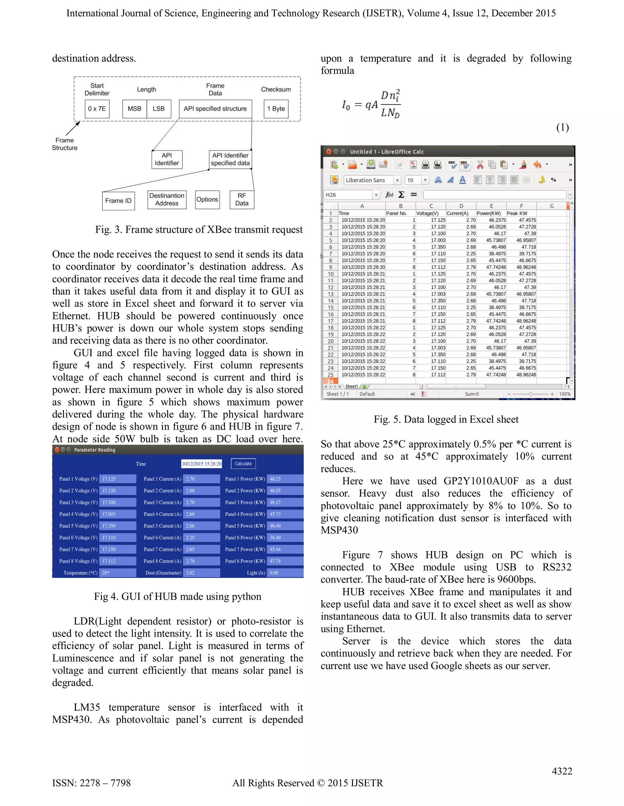 International Journal of Science, Engineering and Technology Research (IJSETR), Volume 4, Issue 12, December 2015
4322
ISSN: 2278 – 7798 All Rights Reserved © 2015 IJSETR
destination address.
Fig. 3. Frame structure of XBee transmit request
Once the node receives the request to send it sends its data
to coordinator by coordinator’s destination address. As
coordinator receives data it decode the real time frame and
than it takes useful data from it and display it to GUI as
well as store in Excel sheet and forward it to server via
Ethernet. HUB should be powered continuously once
HUB’s power is down our whole system stops sending
and receiving data as there is no other coordinator.
GUI and excel file having logged data is shown in
figure 4 and 5 respectively. First column represents
voltage of each channel second is current and third is
power. Here maximum power in whole day is also stored
as shown in figure 5 which shows maximum power
delivered during the whole day. The physical hardware
design of node is shown in figure 6 and HUB in figure 7.
At node side 50W bulb is taken as DC load over here.
Fig 4. GUI of HUB made using python
LDR(Light dependent resistor) or photo-resistor is
used to detect the light intensity. It is used to correlate the
efficiency of solar panel. Light is measured in terms of
Luminescence and if solar panel is not generating the
voltage and current efficiently that means solar panel is
degraded.
LM35 temperature sensor is interfaced with it
MSP430. As photovoltaic panel’s current is depended
upon a temperature and it is degraded by following
formula
(1)
Fig. 5. Data logged in Excel sheet
So that above 25*C approximately 0.5% per *C current is
reduced and so at 45*C approximately 10% current
reduces.
Here we have used GP2Y1010AU0F as a dust
sensor. Heavy dust also reduces the efficiency of
photovoltaic panel approximately by 8% to 10%. So to
give cleaning notification dust sensor is interfaced with
MSP430
Figure 7 shows HUB design on PC which is
connected to XBee module using USB to RS232
converter. The baud-rate of XBee here is 9600bps.
HUB receives XBee frame and manipulates it and
keep useful data and save it to excel sheet as well as show
instantaneous data to GUI. It also transmits data to server
using Ethernet.
Server is the device which stores the data
continuously and retrieve back when they are needed. For
current use we have used Google sheets as our server.
 