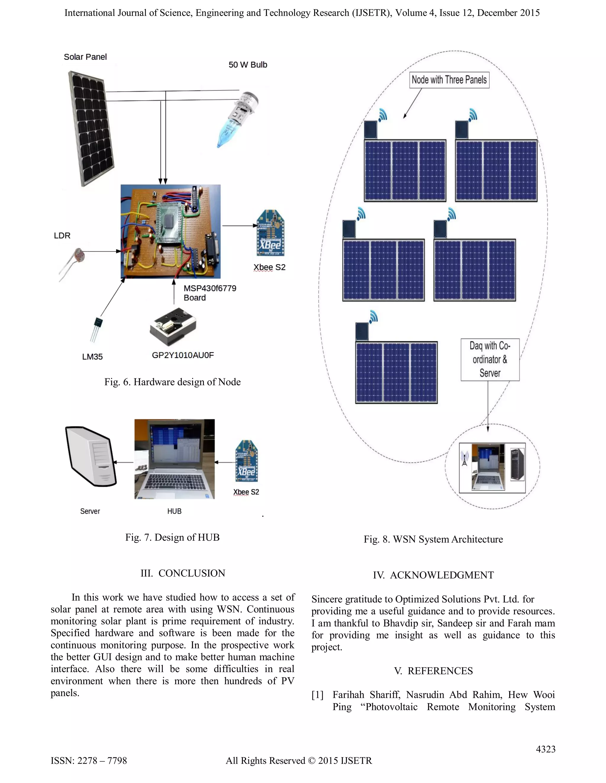 International Journal of Science, Engineering and Technology Research (IJSETR), Volume 4, Issue 12, December 2015
4323
ISSN: 2278 – 7798 All Rights Reserved © 2015 IJSETR
Fig. 6. Hardware design of Node
.
Fig. 7. Design of HUB
III. CONCLUSION
In this work we have studied how to access a set of
solar panel at remote area with using WSN. Continuous
monitoring solar plant is prime requirement of industry.
Specified hardware and software is been made for the
continuous monitoring purpose. In the prospective work
the better GUI design and to make better human machine
interface. Also there will be some difficulties in real
environment when there is more then hundreds of PV
panels.
Fig. 8. WSN System Architecture
IV. ACKNOWLEDGMENT
Sincere gratitude to Optimized Solutions Pvt. Ltd. for
providing me a useful guidance and to provide resources.
I am thankful to Bhavdip sir, Sandeep sir and Farah mam
for providing me insight as well as guidance to this
project.
V. REFERENCES
[1] Farihah Shariff, Nasrudin Abd Rahim, Hew Wooi
Ping “Photovoltaic Remote Monitoring System
 