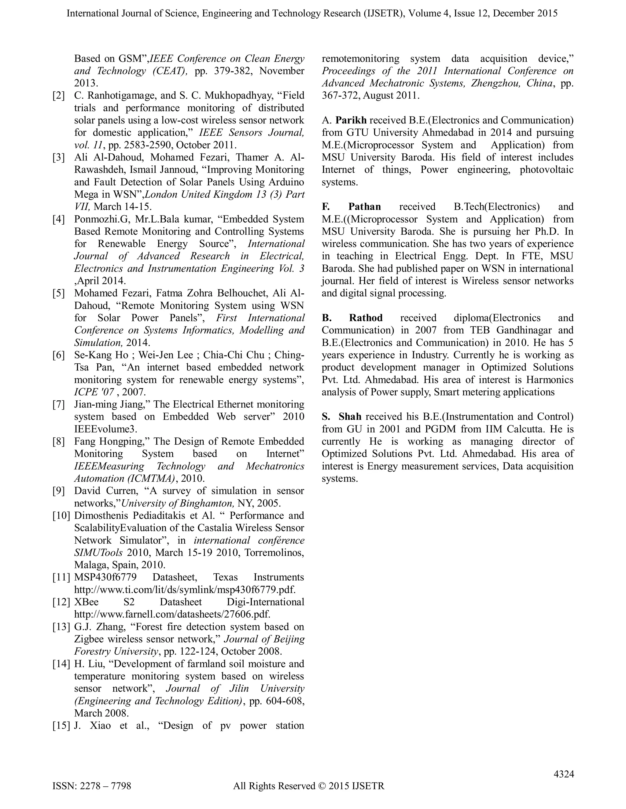 International Journal of Science, Engineering and Technology Research (IJSETR), Volume 4, Issue 12, December 2015
4324
ISSN: 2278 – 7798 All Rights Reserved © 2015 IJSETR
Based on GSM”,IEEE Conference on Clean Energy
and Technology (CEAT), pp. 379-382, November
2013.
[2] C. Ranhotigamage, and S. C. Mukhopadhyay, “Field
trials and performance monitoring of distributed
solar panels using a low-cost wireless sensor network
for domestic application,” IEEE Sensors Journal,
vol. 11, pp. 2583-2590, October 2011.
[3] Ali Al-Dahoud, Mohamed Fezari, Thamer A. Al-
Rawashdeh, Ismail Jannoud, “Improving Monitoring
and Fault Detection of Solar Panels Using Arduino
Mega in WSN”,London United Kingdom 13 (3) Part
VII, March 14-15.
[4] Ponmozhi.G, Mr.L.Bala kumar, “Embedded System
Based Remote Monitoring and Controlling Systems
for Renewable Energy Source”, International
Journal of Advanced Research in Electrical,
Electronics and Instrumentation Engineering Vol. 3
,April 2014.
[5] Mohamed Fezari, Fatma Zohra Belhouchet, Ali Al-
Dahoud, “Remote Monitoring System using WSN
for Solar Power Panels”, First International
Conference on Systems Informatics, Modelling and
Simulation, 2014.
[6] Se-Kang Ho ; Wei-Jen Lee ; Chia-Chi Chu ; Ching-
Tsa Pan, “An internet based embedded network
monitoring system for renewable energy systems”,
ICPE '07 , 2007.
[7] Jian-ming Jiang,” The Electrical Ethernet monitoring
system based on Embedded Web server” 2010
IEEEvolume3.
[8] Fang Hongping,” The Design of Remote Embedded
Monitoring System based on Internet”
IEEEMeasuring Technology and Mechatronics
Automation (ICMTMA), 2010.
[9] David Curren, “A survey of simulation in sensor
networks,”University of Binghamton, NY, 2005.
[10] Dimosthenis Pediaditakis et Al. “ Performance and
ScalabilityEvaluation of the Castalia Wireless Sensor
Network Simulator”, in international conférence
SIMUTools 2010, March 15-19 2010, Torremolinos,
Malaga, Spain, 2010.
[11] MSP430f6779 Datasheet, Texas Instruments
http://www.ti.com/lit/ds/symlink/msp430f6779.pdf.
[12] XBee S2 Datasheet Digi-International
http://www.farnell.com/datasheets/27606.pdf.
[13] G.J. Zhang, “Forest fire detection system based on
Zigbee wireless sensor network,” Journal of Beijing
Forestry University, pp. 122-124, October 2008.
[14] H. Liu, “Development of farmland soil moisture and
temperature monitoring system based on wireless
sensor network”, Journal of Jilin University
(Engineering and Technology Edition), pp. 604-608,
March 2008.
[15] J. Xiao et al., “Design of pv power station
remotemonitoring system data acquisition device,”
Proceedings of the 2011 International Conference on
Advanced Mechatronic Systems, Zhengzhou, China, pp.
367-372, August 2011.
A. Parikh received B.E.(Electronics and Communication)
from GTU University Ahmedabad in 2014 and pursuing
M.E.(Microprocessor System and Application) from
MSU University Baroda. His field of interest includes
Internet of things, Power engineering, photovoltaic
systems.
F. Pathan received B.Tech(Electronics) and
M.E.((Microprocessor System and Application) from
MSU University Baroda. She is pursuing her Ph.D. In
wireless communication. She has two years of experience
in teaching in Electrical Engg. Dept. In FTE, MSU
Baroda. She had published paper on WSN in international
journal. Her field of interest is Wireless sensor networks
and digital signal processing.
B. Rathod received diploma(Electronics and
Communication) in 2007 from TEB Gandhinagar and
B.E.(Electronics and Communication) in 2010. He has 5
years experience in Industry. Currently he is working as
product development manager in Optimized Solutions
Pvt. Ltd. Ahmedabad. His area of interest is Harmonics
analysis of Power supply, Smart metering applications
S. Shah received his B.E.(Instrumentation and Control)
from GU in 2001 and PGDM from IIM Calcutta. He is
currently He is working as managing director of
Optimized Solutions Pvt. Ltd. Ahmedabad. His area of
interest is Energy measurement services, Data acquisition
systems.
 