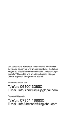 Der persönliche Kontakt zu Ihnen und die individuelle 
Betreuung stehen bei uns an oberster Stelle. Sie haben 
Fragen zu unserem Unternehmen oder Dienstleistungs-portfolio? 
Rufen Sie uns an oder schreiben Sie uns, 
unsere Experten sind gerne für Sie da: 
Standort Kelsterbach: 
Telefon: 06107 30850 
E-Mail: InfoFrankfurt@ijsglobal.com 
Standort Biberach: 
Telefon: 07351 188250 
E-Mail: InfoBiberach@ijsglobal.com 
 