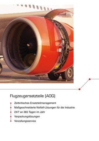 Flugzeugersatzteile (AOG) 
●● Zeitkritisches Ersatzteilmanagement 
●● Maßgeschneiderte Notfall-Lösungen für die Industrie 
●● 24/7 an 365 Tagen im Jahr 
●● Verpackungslösungen 
●● Verzollungsservice 
 