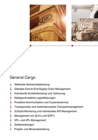 General Cargo 
●● Weltweite Netzwerkabdeckung 
●● Globales End-to-End-Supply-Chain-Management 
●● Individuelle Kundenberatung und -betreuung 
●● Maßgeschneiderte Logistiklösungen 
●● Proaktive Kommunikation und Customerservice 
●● Transparentes und kostenbewusstes Transportmanagement 
●● Echtzeit-Monitoring und individuelles KPI-Management 
●● Management von SLA’s und SOP’s 
●● 3PL- und 4PL-Management 
●● Zollabwicklungen 
●● Projekt- und Messeabwicklung 
 