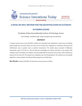 B.Lakshmi et al., IJSIT, 2012, 1(1), 08-16




 A NOVEL RP-HPLC METHOD FOR THE QUANTIFICATION OF ICATIBANT

                                         IN FORMULATIONS
               B.Lakshmi, Kallam Haranadhreddy Institute of Technology, Guntur

                    Prof T.V.Reddy , Prof Malla reddy College of Engineering, Secunderabad.

                                                ABSTRACT

A simple, precise and accurate RP-HPLC method was developed and validated for rapid assay of Icatibant
tablet dosage form. Isocratic elution at a flow rate of 1ml/min was employed on a symmetry Chromosil C18
(250x4.6mm, 5µm in particle size) at ambient temperature. The mobile phase consisted of Methanol:
Acetonitrile: water 57:13:30 v/v,. The UV detection wavelength was 224nm and 20µl ss was injected. The
retention time for Icatibant was 9.89min. The percentage RSD for precision and accuracy of the method was
found to be less than 2%. The method was validated as per the ICH guidelines. The method was successfully
applied for routine analysis of Icatibant tablet dosage form and bulk drug.

Key Words: Icatibant, RP-HPLC, UV detection, recovery, precise, 224nm.




                                                                                                      8
                    IJST (www.ijsit.com), Volume 1, Issue 1, September-October 2012
 