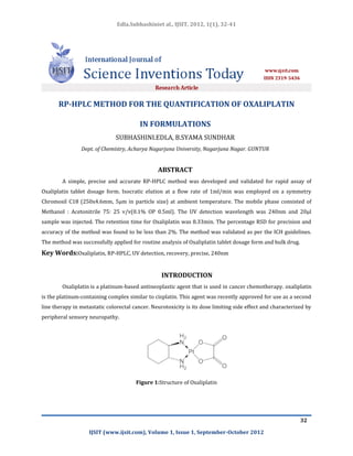Edla.Subhashiniet al., IJSIT, 2012, 1(1), 32-41




       RP-HPLC METHOD FOR THE QUANTIFICATION OF OXALIPLATIN

                                         IN FORMULATIONS
                               SUBHASHINI.EDLA, B.SYAMA SUNDHAR
                Dept. of Chemistry, Acharya Nagarjuna University, Nagarjuna Nagar. GUNTUR


                                                ABSTRACT
        A simple, precise and accurate RP-HPLC method was developed and validated for rapid assay of
Oxaliplatin tablet dosage form. Isocratic elution at a flow rate of 1ml/min was employed on a symmetry
Chromosil C18 (250x4.6mm, 5µm in particle size) at ambient temperature. The mobile phase consisted of
Methanol : Acetonitrile 75: 25 v/v(0.1% OP 0.5ml). The UV detection wavelength was 240nm and 20µl
sample was injected. The retention time for Oxaliplatin was 8.33min. The percentage RSD for precision and
accuracy of the method was found to be less than 2%. The method was validated as per the ICH guidelines.
The method was successfully applied for routine analysis of Oxaliplatin tablet dosage form and bulk drug.
Key Words:Oxaliplatin, RP-HPLC, UV detection, recovery, precise, 240nm


                                                  INTRODUCTION
        Oxaliplatin is a platinum-based antineoplastic agent that is used in cancer chemotherapy. oxaliplatin
is the platinum-containing complex similar to cisplatin. This agent was recently approved for use as a second
line therapy in metastatic colorectal cancer. Neurotoxicity is its dose limiting side effect and characterized by
peripheral sensory neuropathy.




                                       Figure 1:Structure of Oxaliplatin




                                                                                                            32

                   IJSIT (www.ijsit.com), Volume 1, Issue 1, September-October 2012
 
