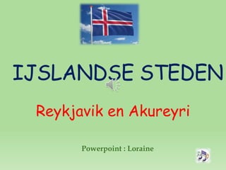 IJSLANDSE STEDEN
Reykjavik en Akureyri
Powerpoint : Loraine
 