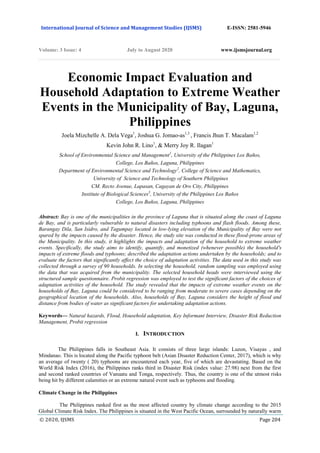 International Journal of Science and Management Studies (IJSMS) E-ISSN: 2581-5946
Volume: 3 Issue: 4 July to August 2020 www.ijsmsjournal.org
© 2020, IJSMS Page 204
Economic Impact Evaluation and
Household Adaptation to Extreme Weather
Events in the Municipality of Bay, Laguna,
Philippines
Joela Mizchelle A. Dela Vega1
, Joshua G. Jomao-as1,3
, Francis Jhun T. Macalam1,2
Kevin John R. Lino1
, & Merry Joy R. Ilagan1
School of Environmental Science and Management1
, University of the Philippines Los Baños,
College, Los Baños, Laguna, Philippines
Department of Environmental Science and Technology2
, College of Science and Mathematics,
University of Science and Technology of Southern Philippines
CM. Recto Avenue, Lapasan, Cagayan de Oro City, Philippines
Institute of Biological Sciences3
, University of the Philippines Los Baños
College, Los Baños, Laguna, Philippines
Abstract: Bay is one of the municipalities in the province of Laguna that is situated along the coast of Laguna
de Bay, and is particularly vulnerable to natural disasters including typhoons and flash floods. Among these,
Barangay Dila, San Isidro, and Tagumpay located in low-lying elevation of the Municipality of Bay were not
spared by the impacts caused by the disaster. Hence, the study site was conducted in these flood-prone areas of
the Municipality. In this study, it highlights the impacts and adaptation of the household to extreme weather
events. Specifically, the study aims to identify, quantify, and monetized (whenever possible) the household's
impacts of extreme floods and typhoons; described the adaptation actions undertaken by the households; and to
evaluate the factors that significantly affect the choice of adaptation activities. The data used in this study was
collected through a survey of 90 households. In selecting the household, random sampling was employed using
the data that was acquired from the municipality. The selected household heads were interviewed using the
structured sample questionnaire. Probit regression was employed to test the significant factors of the choices of
adaptation activities of the household. The study revealed that the impacts of extreme weather events on the
households of Bay, Laguna could be considered to be ranging from moderate to severe cases depending on the
geographical location of the households. Also, households of Bay, Laguna considers the height of flood and
distance from bodies of water as significant factors for undertaking adaptation actions.
Keywords— Natural hazards, Flood, Household adaptation, Key Informant Interview, Disaster Risk Reduction
Management, Probit regression
I. INTRODUCTION
The Philippines falls in Southeast Asia. It consists of three large islands: Luzon, Visayas , and
Mindanao. This is located along the Pacific typhoon belt (Asian Disaster Reduction Center, 2017), which is why
an average of twenty ( 20) typhoons are encountered each year, five of which are devastating. Based on the
World Risk Index (2016), the Philippines ranks third in Disaster Risk (index value: 27.98) next from the first
and second ranked countries of Vanuatu and Tonga, respectively. Thus, the country is one of the utmost risks
being hit by different calamities or an extreme natural event such as typhoons and flooding.
Climate Change in the Philippines
The Philippines ranked first as the most affected country by climate change according to the 2015
Global Climate Risk Index. The Philippines is situated in the West Pacific Ocean, surrounded by naturally warm
 