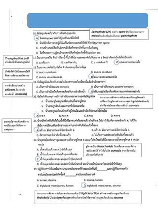Sporophyte (2n) จะสร้าง spore (n) โดยกระบวนการ
meiosis แล้วเจริญต่อเป็นระยะ gametophyte
Transpiration pull
ลาเลียงน้าขึ้นระดับสูงได้ดี
ปัจจัยที่ทาให้น้าระเหยได้ดี
คือความร้อนและอัตราลม
การลาเลียงน้าตาลใน
phloem ต้องอาศัย
แรงดันน้า (osmosis)
กระบวนการสังเคราะห์ด้วยแสงสร้างกลูโคสแล้ว
เปลี่ยนเป็นซูโครสย้ายจากเซลล์เข้าสู่ท่อโฟลเอ็มแล้ว
ลาเลียงต่อโดยอาศัยแรงดันน้า osmosis
อุณหภูมิสูงจะเพิ่มพลังงาน
จลน์โมเลกุลให้เกิดการ
แพร่สูงกว่า
ซูโครสเป็น disaccharide ไม่เคลื่อนสามารถที่ผ่าน
เซลโลเฟนได้ ทาให้น้าเกิด osmosis จากเจือจางไป
บริเวณเข้มข้นกว่า
กระบวนการสังเคราะห์ด้วยแสงประกอบด้วย 1 light reaction สร้างสารพลังงานสูงเกิดบริเวณ
thylakoid 2 carboxylation สร้างน้าตาลโดยใช้สารพลังงานสูงเกิดบริเวณ stroma
 
