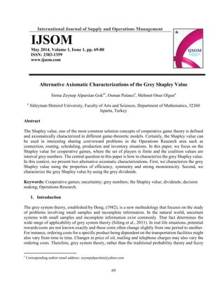 69
International Journal of Supply and Operations Management
IJSOM
May 2014, Volume 1, Issue 1, pp. 69-80
ISSN: 2383-1359
ccc.mosww.www
Alternative Axiomatic Characterizations of the Grey Shapley Value
Sirma Zeynep Alparslan Goka
, Osman Palancia
, Mehmet Onur Olguna
a
Süleyman Demirel University, Faculty of Arts and Sciences, Department of Mathematics, 32260
Isparta, Turkey
Abstract
The Shapley value, one of the most common solution concepts of cooperative game theory is defined
and axiomatically characterized in different game-theoretic models. Certainly, the Shapley value can
be used in interesting sharing cost/reward problems in the Operations Research area such as
connection, routing, scheduling, production and inventory situations. In this paper, we focus on the
Shapley value for cooperative games, where the set of players is finite and the coalition values are
interval grey numbers. The central question in this paper is how to characterize the grey Shapley value.
In this context, we present two alternative axiomatic characterizations. First, we characterize the grey
Shapley value using the properties of efficiency, symmetry and strong monotonicity. Second, we
characterize the grey Shapley value by using the grey dividends.
Keywords: Cooperative games; uncertainty; grey numbers; the Shapley value; dividends; decision
making; Operations Research.
1. Introduction
The grey system theory, established by Deng, (1982), is a new methodology that focuses on the study
of problems involving small samples and incomplete information. In the natural world, uncertain
systems with small samples and incomplete information exist commonly. That fact determines the
wide range of applicability of grey system theory (Sifeng et al., 2011). In real life situations, potential
rewards/costs are not known exactly and these costs often change slightly from one period to another.
For instance, ordering costs for a specific product being dependent on the transportation facilities might
also vary from time to time. Changes in price of oil, mailing and telephone charges may also vary the
ordering costs. Therefore, grey system theory, rather than the traditional probability theory and fuzzy

Corresponding author email address: zeynepalparslan@yahoo.com
 