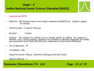 Resonance Eduventures Pvt. Ltd Page: 10 of 19
Stage – II
Indian National Junior Science Olympiad (INJSO)
• organized by HBCSE
• Eligibility : 300 Students select from Stage I examination (NSEJS) are eligible to appear
for INJSO.
• Tentative date:- 1st
week of February.
• Duration : 3 Hours 
• Syllabus : The syllabus for INJSO will be broadly similar to NSEJS. The syllabus is,
however, only a broad guideline. Question and problems in National Olympiads are usually
non-conventional and of high difficulty level, comparable to International Olympiads.
•  No. of Questions : 75
• Total Marks : 300
• Subjects Covered : Physics , Chemistry & Biology (from last 2 year)
• Negative Marking : -1
 
