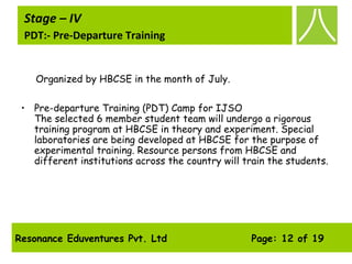 Resonance Eduventures Pvt. Ltd Page: 12 of 19
Stage – IV
PDT:- Pre-Departure Training
Organized by HBCSE in the month of July.
• Pre-departure Training (PDT) Camp for IJSO
The selected 6 member student team will undergo a rigorous
training program at HBCSE in theory and experiment. Special
laboratories are being developed at HBCSE for the purpose of
experimental training. Resource persons from HBCSE and
different institutions across the country will train the students.
 