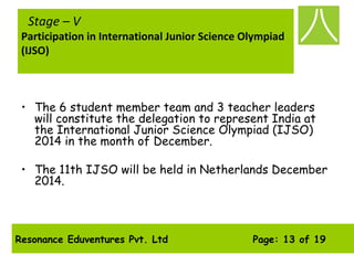 Resonance Eduventures Pvt. Ltd Page: 13 of 19
Stage – V
Participation in International Junior Science Olympiad
(IJSO)
• The 6 student member team and 3 teacher leaders
will constitute the delegation to represent India at
the International Junior Science Olympiad (IJSO)
2014 in the month of December.
• The 11th IJSO will be held in Netherlands December
2014.
 