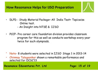 Resonance Eduventures Pvt. Ltd Page: 15 of 19
How Resonance Helps for IJSO Preparation
• DLPD - Study Material Package+ All India Test+ Topicwise
Online test.
- An Insight into NTSE & IJSO
• PCCP- Pre career care foundation division provides classroom
program for this as well as conducts workshop every year
twice for such olympiads.
• Note- 8 students were selected in IJSO Stage 1 in 2013-14
• Chinmay Talegaonkar shown a remarkable performance and
selected for OCSC’13
 