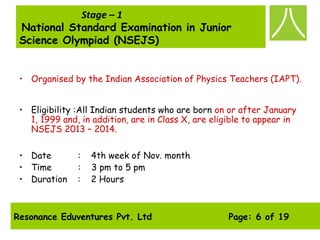 Resonance Eduventures Pvt. Ltd Page: 6 of 19
Stage – 1
National Standard Examination in Junior
Science Olympiad (NSEJS)
• Organised by the Indian Association of Physics Teachers (IAPT).
• Eligibility :All Indian students who are born on or after January
1, 1999 and, in addition, are in Class X, are eligible to appear in
NSEJS 2013 – 2014.
• Date :    4th week of Nov. month
• Time : 3 pm to 5 pm
• Duration :    2 Hours
 