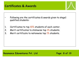 Resonance Eduventures Pvt. Ltd Page: 8 of 19
Certificates & Awards
• Following are the certificates & awards given to stage1
qualified students-
1. Certificates to top 10% students of each center.
2. Merit certificates to statewise top 1% students.
3. Merit certificate to nationwise top 1% students.
  
 