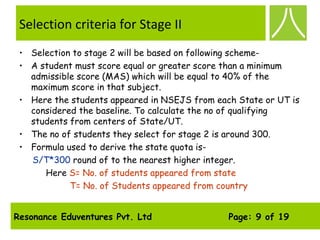 Resonance Eduventures Pvt. Ltd Page: 9 of 19
Selection criteria for Stage II
• Selection to stage 2 will be based on following scheme-
• A student must score equal or greater score than a minimum
admissible score (MAS) which will be equal to 40% of the
maximum score in that subject.
• Here the students appeared in NSEJS from each State or UT is
considered the baseline. To calculate the no of qualifying
students from centers of State/UT.
• The no of students they select for stage 2 is around 300.
• Formula used to derive the state quota is-
S/T*300 round of to the nearest higher integer.
Here S= No. of students appeared from state
T= No. of Students appeared from country
 