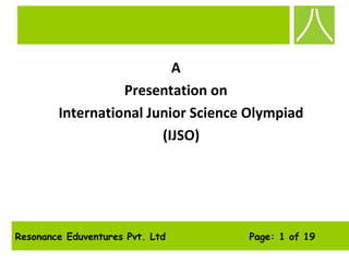 Resonance Eduventures Pvt. Ltd Page: 1 of 19
A
Presentation on
International Junior Science Olympiad
(IJSO)
 