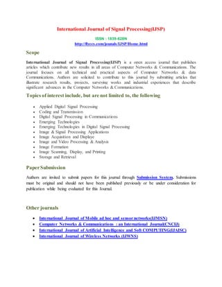 International Journal of Signal Processing(IJSP)
ISSN : 1839-628N
http://flyccs.com/jounals/IJSP/Home.html
Scope
International Journal of Signal Processing(IJSP) is a open access journal that publishes
articles which contribute new results in all areas of Computer Networks & Communications. The
journal focuses on all technical and practical aspects of Computer Networks & data
Communications. Authors are solicited to contribute to this journal by submitting articles that
illustrate research results, projects, surveying works and industrial experiences that describe
significant advances in the Computer Networks & Communications.
Topics of interest include, but are not limited to, the following
 Applied Digital Signal Processing
 Coding and Transmission
 Digital Signal Processing in Communications
 Emerging Technologies
 Emerging Technologies in Digital Signal Processing
 Image & Signal Processing Applications
 Image Acquisition and Displaye
 Image and Video Processing & Analysis
 Image Formation
 Image Scanning, Display, and Printing
 Storage and Retrieval
PaperSubmission
Authors are invited to submit papers for this journal through Submission System. Submissions
must be original and should not have been published previously or be under consideration for
publication while being evaluated for this Journal.
Other journals
 International Journal of Mobile ad hoc and sensor networks(IJMSN)
 Computer Networks & Communications : an International Journal(CNCIJ)
 International Journal of Artificial Intelligence and Soft COMPUTING(IJAISC)
 International Journal of Wireless Networks (IJWNS)
 