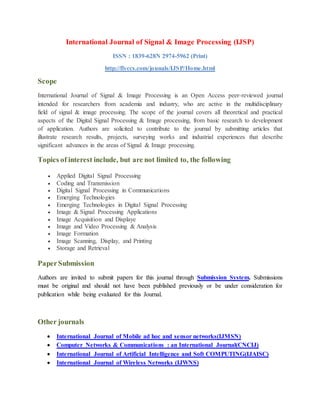 International Journal of Signal & Image Processing (IJSP)
ISSN : 1839-628N 2974-5962 (Print)
http://flyccs.com/jounals/IJSP/Home.html
Scope
International Journal of Signal & Image Processing is an Open Access peer-reviewed journal
intended for researchers from academia and industry, who are active in the multidisciplinary
field of signal & image processing. The scope of the journal covers all theoretical and practical
aspects of the Digital Signal Processing & Image processing, from basic research to development
of application. Authors are solicited to contribute to the journal by submitting articles that
illustrate research results, projects, surveying works and industrial experiences that describe
significant advances in the areas of Signal & Image processing.
Topics of interest include, but are not limited to, the following
 Applied Digital Signal Processing
 Coding and Transmission
 Digital Signal Processing in Communications
 Emerging Technologies
 Emerging Technologies in Digital Signal Processing
 Image & Signal Processing Applications
 Image Acquisition and Displaye
 Image and Video Processing & Analysis
 Image Formation
 Image Scanning, Display, and Printing
 Storage and Retrieval
PaperSubmission
Authors are invited to submit papers for this journal through Submission System. Submissions
must be original and should not have been published previously or be under consideration for
publication while being evaluated for this Journal.
Other journals
 International Journal of Mobile ad hoc and sensor networks(IJMSN)
 Computer Networks & Communications : an International Journal(CNCIJ)
 International Journal of Artificial Intelligence and Soft COMPUTING(IJAISC)
 International Journal of Wireless Networks (IJWNS)
 