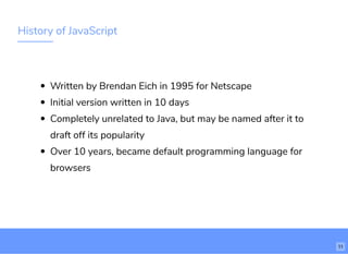 History of JavaScript
Written by Brendan Eich in 1995 for Netscape
Initial version written in 10 days
Completely unrelated to Java, but may be named after it to
draft off its popularity
Over 10 years, became default programming language for
browsers
11
 