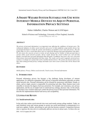 International Journal of Security, Privacy and Trust Management ( IJSPTM) Vol 2, No 3, June 2013
DOI : 10.5121/ijsptm.2013.2301 1
A SMART WIZARD SYSTEM SUITABLE FOR USE WITH
INTERNET MOBILE DEVICES TO ADJUST PERSONAL
INFORMATION PRIVACY SETTINGS
Nahier Aldhafferi, Charles Watson and A.S.M Sajeev
School of Science and Technology, University of New England, Australia
naldaffe@myune.edu.au
ABSTRACT
The privacy of personal information is an important issue affecting the confidence of internet users. The
widespread adoption of online social networks and access to these platforms using mobile devices has
encouraged developers to make the systems and interfaces acceptable to users who seek privacy. The aim
of this study is to test a wizard that allows users to control the sharing of personal information with others.
We also assess the concerns of users in terms of such sharing such as whether to hide personal data in
current online social network accounts. Survey results showed the wizard worked very well and that
females concealed more personal information than did males. In addition, most users who were concerned
about misuse of personal information hid those items. The results can be used to upgrade current privacy
systems or to design new systems that work on mobile internet devices. The system can also be used to save
time when setting personal privacy settings and makes users more aware of items that will be shared with
others.
KEYWORDS
Mobile phones, Privacy, Online social networks, Touch screens, Personal information
1. INTRODUCTION
Personal information privacy has become a big challenge facing developers of internet
applications. It is difficult to guarantee 100% privacy of personal information especially on online
social network sites. Personal information can be misused by anonymous individuals, friends, or
others, and no single concern is responsible for protecting such data. Many features must work
smoothly to increase the degree of privacy protection. For example, user awareness, new privacy
applications, and the use of simple tools to control privacy settings, decrease risks. In this article,
we develop a new wizard to help users control the privacy level of their personal information. We
describe the implementation thereof and survey user acceptability.
2. LITERATURE REVIEW
2.1. Social network sites
In the early days online social network sites were used mostly among college students. Today, no
such limitation exists and various groups in society use social networking to communicate or to
read news updates. Further, advertising on such sites has become common. Competition between
sites is vigorous; the sites strive to continually add new services to attract users. As those who use
 