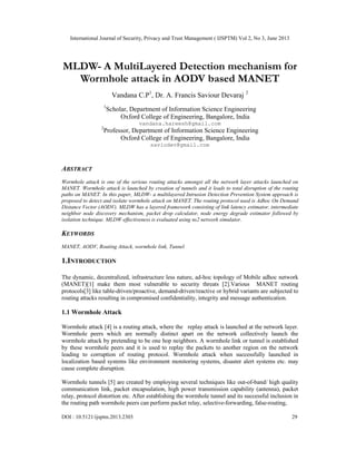 International Journal of Security, Privacy and Trust Management ( IJSPTM) Vol 2, No 3, June 2013
DOI : 10.5121/ijsptm.2013.2303 29
MLDW- A MultiLayered Detection mechanism for
Wormhole attack in AODV based MANET
Vandana C.P1
, Dr. A. Francis Saviour Devaraj 2
1
Scholar, Department of Information Science Engineering
Oxford College of Engineering, Bangalore, India
vandana.hareesh@gmail.com
2
Professor, Department of Information Science Engineering
Oxford College of Engineering, Bangalore, India
saviodev@gmail.com
ABSTRACT
Wormhole attack is one of the serious routing attacks amongst all the network layer attacks launched on
MANET. Wormhole attack is launched by creation of tunnels and it leads to total disruption of the routing
paths on MANET. In this paper, MLDW- a multilayered Intrusion Detection Prevention System approach is
proposed to detect and isolate wormhole attack on MANET. The routing protocol used is Adhoc On Demand
Distance Vector (AODV). MLDW has a layered framework consisting of link latency estimator, intermediate
neighbor node discovery mechanism, packet drop calculator, node energy degrade estimator followed by
isolation technique. MLDW effectiveness is evaluated using ns2 network simulator.
KEYWORDS
MANET, AODV, Routing Attack, wormhole link, Tunnel
1.INTRODUCTION
The dynamic, decentralized, infrastructure less nature, ad-hoc topology of Mobile adhoc network
(MANET)[1] make them most vulnerable to security threats [2].Various MANET routing
protocols[3] like table-driven/proactive, demand-driven/reactive or hybrid variants are subjected to
routing attacks resulting in compromised confidentiality, integrity and message authentication.
1.1 Wormhole Attack
Wormhole attack [4] is a routing attack, where the replay attack is launched at the network layer.
Wormhole peers which are normally distinct apart on the network collectively launch the
wormhole attack by pretending to be one hop neighbors. A wormhole link or tunnel is established
by these wormhole peers and it is used to replay the packets to another region on the network
leading to corruption of routing protocol. Wormhole attack when successfully launched in
localization based systems like environment monitoring systems, disaster alert systems etc. may
cause complete disruption.
Wormhole tunnels [5] are created by employing several techniques like out-of-band/ high quality
communication link, packet encapsulation, high power transmission capability (antenna), packet
relay, protocol distortion etc. After establishing the wormhole tunnel and its successful inclusion in
the routing path wormhole peers can perform packet relay, selective-forwarding, false-routing,
 