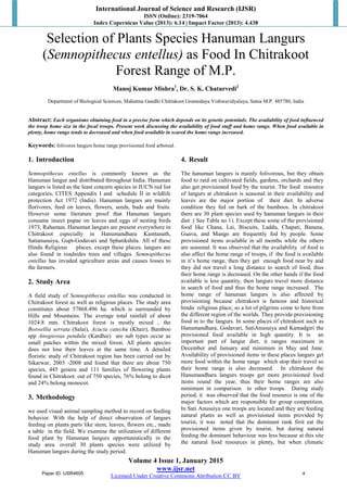 International Journal of Science and Research (IJSR)
ISSN (Online): 2319-7064
Index Copernicus Value (2013): 6.14 | Impact Factor (2013): 4.438
Volume 4 Issue 1, January 2015
www.ijsr.net
Licensed Under Creative Commons Attribution CC BY
Selection of Plants Species Hanuman Langurs
(Semnopithecus entellus) as Food In Chitrakoot
Forest Range of M.P.
Manoj Kumar Mishra1
, Dr. S. K. Chaturvedi2
Department of Biological Sciences, Mahatma Gandhi Chitrakoot Gramodaya Vishwavidyalaya, Satna M.P. 485780, India
Abstract: Each organisms obtaining food in a precise form which depends on its genetic potentials. The availability of food influenced
the troop home size in the focal troops. Present work discussing the availability of food stuff and home range. When food available in
plenty, home range tends to decreased and when food available in scared the home range increased.
Keywords: folivores langurs home range provisioned food arboreal.
1. Introduction
Semnopithecus entellus is commonly known as the
Hanuman langur and distributed throughout India. Hanuman
langurs is listed as the least concern species in IUCN red list
categories, CITES Appendix I and schedule II in wildlife
protection Act 1972 (India). Hanuman langurs are mainly
florivores, feed on leaves, flowers, seeds, buds and fruits.
However some literature proof that Hanuman langurs
consume insect pupae on leaves and eggs of nesting birds
1973, Rahaman. Hanuman langurs are present everywhere in
Chitrakoot especially in Hanumandhara Kamtanath,
Satianusuiya, Gupt-Godavari and Sphatikshila. All of these
Hindu Religious places, except these places, langurs are
also found in roadsides trees and villages. Semnopithecus
entellus has invaded agriculture areas and causes losses to
the farmers.
2. Study Area
A field study of Semnopithecus entellus was conducted in
Chitrakoot forest as well as religious places. The study area
constitutes about 57868.496 ha. which is surrounded by
Hills and Mountains. The average total rainfall of about
1024.8 mm. Chitrakoot forest is mostly mixed , the
Boswellia serrata (Salai), Acacia catechu (Khair), Bamboo
spp Anogiessus pendula (Kardhai) are sub types occur as
small patches within the mixed forest. All plants species
does not lose their leaves at the same time. A detailed
floristic study of Chitrakoot region has been carried out by
Sikarwar, 2003 -2008 and found that there are about 750
species, 445 genera and 111 families of flowering plants
found in Chitrakoot. out of 750 species, 76% belong to dicot
and 24% belong monocot.
3. Methodology
we used visual animal sampling method to record on feeding
behavior. With the help of direct observation of langurs
feeding on plants parts like stem, leaves, flowers etc., made
a table in the field. We examine the utilization of different
food plant by Hanuman langurs opportunistically in the
study area. overall 30 plants species were utilized by
Hanuman langurs during the study period.
4. Result
The hanuman langurs is mainly folivorous, but they obtain
food to raid on cultivated fields, gardens, orchards and they
also get provisioned food by the tourist. The food resource
of langurs at chitrakoot is seasonal in their availability and
leaves are the major portion of their diet. In adverse
condition they fed on bark of the bamboos. In chitrakoot
there are 30 plant species used by hanuman langurs in their
diet ( See Table no 1). Except these some of the provisioned
food like Chana, Lai, Biscuits, Laddu, Chapati, Banana,
Guava, and Mango are frequently fed by people. Some
provisioned items available in all months while the others
are seasonal. It was observed that the availability of food is
also affect the home range of troops, if the food is available
in it’s home range, then they get enough food near by and
they did not travel a long distance to search of food, thus
their home range is decreased. On the other hands if the food
available is less quantity, then langurs travel more distance
in search of food and thus the home range increased. The
home range of hanuman langurs is also affected by
provisioning because chitrakoot is famous and historical
hindu religious place, so a lot of pilgrims come to here from
the different region of the worlds. They provide provisioning
food in to the langurs. In some places of chitrakoot such as
Hanumandhara, Godavari, SatiAnusuiya and Kamadgiri the
provisioned food available in high quantity. It is an
important part of langur diet, it ranges maximum in
December and January and minimum in May and June.
Availability of provisioned items in these places langurs get
more food within the home range which stop their travel so
their home range is also decreased. In chitrakoot the
Hanumandhara langurs troops get more provisioned food
items round the year, thus their home ranges are also
minimum in comparison to other troops. During study
period, it was observed that the food resource is one of the
major factors which are responsible for group competition.
In Sati Anusuiya one troops are located and they are feeding
natural plants as well as provisioned items provided by
tourist, it was noted that the dominant rank first eat the
provisioned items given by tourist, but during natural
feeding the dominant behaviour was less because at this site
the natural food resources in plenty, but when climatic
Paper ID: IJSR4605 4
 