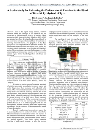 International Journal for Scientific Research & Development (IJSRD) | Vol. 1, Issue 1, 2013 | ISSN(online): 2321-0613
All rights reserved by www.ijsrd.com 1
A Review study for Enhancing the Performance & Emission for the Blend
of Diesel & Pyrolysis oil of Tyre
Hitesh Jadav1
, Dr. Pravin P. Rathod2
1
PG Student, Mechanical Engineering Department
2
Associate Professor, Mechanical Department.
1,2
Government Engineering College ,Bhuj
Abstract— Due to the higher energy demand, constrict
emission norms and shortage in oil resources led the
researchers to find alternative fuels for IC engines. Many
alternatives fuels such as Alcohols, Biodiesel, LPG, CNG,
etc. already have been developed and commercialized. In
this context, the pyrolysis oil obtained from the waste tyre is
receiving renewed interest. The properties of the Tyre
pyrolysis oil was compared with the petroleum products and
found that it can also be used as a fuel for diesel engine. So,
tyre pyrolysis oil can be used as an alternate fuel in a diesel
engine. The present paper represents the literature review for
enhancing the performance and emission of the compression
ignition engine for the blend of pyrolysis oil of tyre and
diesel fuel.
I. INTRODUCTION
Diesel engines are attracting greater attention due
to higher efficiency and cost effectiveness, because of that
they have been widely used as a power of engineering
machinery, automobile and shipping equipment. Oil
provides energy for 95% of transportation. All countries
including India are grappling with the problem of meeting
the ever increasing demand of transport fuel within
environment concerns and limited resources. So, the most
attentive question arises in our country and at world level is
“How long we can use this petroleum fuels? “The solution
of this question is in three words `Reduce’,' Reuse' and
`Recycle'.
Scientists are putting much effort on the potentials
of utilizing appropriate technologies to recover energy and
useful by-products from domestic and industrial solid
wastes. Thus considerable research has been done to recover
energy from waste materials, including materials that are not
bio-degradable. Such materials include biomass, municipal
solid wastes, industrial wastes, agricultural wastes and other
low grade fuels as well as high energy density materials
such as rubber and plastics. Rubber containing wastes such
as tyre and tube waste are causing a big environmental
problem because it is an artificial polymer and also not
biodegradable. Rubber containing waste takes significantly
much longer time as compared to biomass materials in case
of photo degradation.
There is a predominant increase in tyre wastes due
to phenomenal increase in number of vehicles within India.
The annual disposal of waste tyre volume will increase at
the same rate as new tyre is manufactured. These discarded
wastes pose a threat to the environment and human health if
not handled properly. Thus timely action regarding
recycling of used tyres is necessary to solve the problem
keeping in view the increasing cost of raw material, resource
constraints and environmental problems including fire and
health hazards associated with the stockpiles of the used
tyres.
The recycling of waste tyre can be done by the
pyrolysis process. Pyrolysis is the process of thermally
degrading a substance into smaller, less complex molecules.
Pyrolysis produces three principal products: such as
pyrolysis oil, gas and carbon black.
Fig.1. Pyrolysis tyre oil
The use of pyrolysis oil of tyre as a substitution to
diesel fuel is an opportunity in minimizing the utilization of
the natural resources. Several research works have been
carried out on the pyrolysis of waste automobile tyres.
The important requirement for diesel fuel is its
ignition quality, viscosity, and water, sediment, and sulphur
contents. Therefore, the pyrolysis oils were requiring
preliminary treatments such as decanting, centrifugation,
filtration, desulphurization, and hydro-treating to be used as
fuels. The treated pyrolysis oil could be used directly as fuel
oils or blended with diesel fuels, which will reduce the
viscosity and, increase the pH value and flash point of the
resulting blends. Consequently, the atomization will be
improved, ensuring a complete burnout of the fuel. Based on
its fuel properties, tyre-derived pyrolysis oil may be
considered as a valuable component for use with automotive
diesel fuels. The following table indicates the Diesel and
Tyre Pyrolysis oil Properties Comparison:
Sr.
No.
Properties Diesel
Tyre
Pyrolysis oil
1. Density @ 15 ˚C, kg/m³ 0.830 0.9239
2. Kinematics Viscosity, cst@40˚C 2.58 3.77
3. Net Calorific Value , MJ/kg 43.8 38
4. Flash Point, ˚C 50 43
5. Fire Point, ˚C 56 50
6. Sulphur Content, % 0.29 0.72
7. Ash Content, % 0.01 0.31
8. Boiling Point, ˚C 198.5 70
Table.1. Diesel and Tyre Pyrolysis oil Properties
Comparison [2]
 