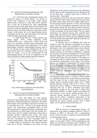 A Review study for Enhancing the Performance & Emission for the Blend of Diesel & Pyrolysis oil of Tyre
(IJSRD/Vol. 1/Issue 1/2013/0001)
All rights reserved by www.ijsrd.com 3
III. EFFECT OF SUPERCHARGING ON THE
PERFOMANCE OF DISEL ENGINE
It is well known that supercharging improves the
combustion process of Diesel engines. An increase in
pressure and temperature of the engine intake reduces
ignition delay, resulting in a quiet and smooth operation
with a lower rate of pressure rise. Thus, supercharging
encourages the use of low grade fuels in Diesel engines. The
increase in intake air temperature reduces the unit air charge
and also reduces the thermal efficiency moderately, but the
increase in the density due to the supercharging pressure
compensates for the loss, and intercooling is not necessary
except for highly supercharged engines.[5]
G. Amba Prasad Rao [6], A direct injection type
Diesel engine, Water cooled, producing power
3.68kW@1500 r.p.m. , 80mm bore, 110mm stroke was
chosen for experiment. Constant speed performance tests
maintaining steady jacket water temperature of 55˚C under
Supercharged conditions (supercharging pressures kept at
0.2, 0.3 and 0.4 bar (g)) at three different fuel IPs. It was
observed that there was a reduction in BSFC of about 15%
when the engine is run at the recommended IP and
supercharging pressure of 0.4 bar in comparison with the
engine operation run under naturally operated conditions.
Fig.4. Performance comparison with and without
supercharging [6]
IV. EFFECT OF INJECTION PRESSURE ON THE
PERFOMANCE OF DISEL ENGINE
Rosli Abu Bakar [7], Fuel injection
pressures in diesel engine plays an important role for engine
performance obtaining treatment of combustion. The present
diesel engines such as fuel direct injection, the pressures can
be increased about 100 – 200 bar in fuel pump injection
system. The experimental investigated effects of fuel
injection pressure on engine performance. Experiments have
been performed on a diesel engine with four-cylinder, two-
stroke, direct injection. Engine performance values such as
indicated pressure, indicated horse power, shaft horse
power, brake horse power, break mean effective pressure
and fuel consumption have been investigated both of
variation engine speeds - fixed load and fixed engine speed
– variation loads by changing the fuel injection pressure
from 180 to 220 bar. According to the results, the best
performance of the pressure injection has been obtained at
220 bar, specific fuel consumption has been obtained at 200
bar for fixed load – variation speeds and at 180 bar for
variation loads – fixed speed.
The experiment results shows that, the fixed load variation
speeds and fixed speed-variation loads have been given that
the higher engine speed (rpm) given higher engine power.
The increasing injection pressure is in-line with increasing
power. The fuel consumptions experiment result for fixed
load-variation speeds and fixed speed-variation loads have
been given that increasing injection pressure given increased
of fuel consumption for the diesel engine. The best engine
performance for indicated pressure (IP), indicated horse
power (IHP), shaft horse power (SHP), break horse power
(BHP) and break mean effective pressure (BMEP) obtained
at 220 bar and the best engine SFC obtained at 200 bar or in
current fuel injection pressure.
H. Rehman and A G Phadatare [8], made an
attempt to assess the suitability of vegetable oil for diesel
engine operation, without any modifications in its existing
construction. One of the important factors which influence
the performance and emission of diesel engine is fuel
injection pressure. In the present investigation a vegetable
oil, Sea lemon oil has been investigated in a constant speed,
DI diesel engine with varied fuel injection pressures (170,
190,210 and 230 bar). The main objective of this study is to
investigate the effect of injection pressures on performance
and emissions characteristics of the engine. The injection
pressure was changed by adjusting the fuel injector spring
tension. The performance and emission characteristics were
presented graphically and concluded that increase in injector
opening pressure increases the brake thermal efficiency and
reduces unburned hydrocarbon and smoke emissions
significantly.
Increasing the injector opening pressure (IOP) from
the rated value for the diesel i.e. 170 bar to 190 bar resulted
in a significant improvement in performance and emissions
with Sea lemon oil due to better spray formation. The
changes noted at maximum engine output were: 1. Brake
thermal efficiency increases from 27.3% to 29.1%, 2. HC
reduced from 166 to 130ppm, 3. NOx level increases with
increasing IOP due to faster combustion and higher
temperatures reached in the cycle and 4. Smoke level
reduced from 4.6BSU to 3.2 BSU. Smoke levels steadily fall
with increase in the injector opening pressure due to
improved mixture formation because of well-atomized
spray. On the whole a significant improvement in the
performance and emissions can be realized by properly
optimizing the injector opening pressure when a diesel
engine is to be operated with neat Sea lemon oil.
V. CONCLUSION
With an increase in supercharging pressure, the
performance of the engine is gradually improves. There is a
reduction in BSFC at full load with a supercharging
pressure. Moreover there is reduction in smoke density due
to supercharging pressure.
1. The fuel injection pressure in a standard diesel
engine is in the range of 200 to 1700 atm depending on the
engine size and type of combustion system employed. The
fuel penetration distance become longer and the mixture
 