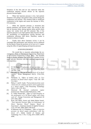 A Review study for Enhancing the Performance & Emission for the Blend of Diesel & Pyrolysis oil of Tyre
(IJSRD/Vol. 1/Issue 1/2013/0001)
All rights reserved by www.ijsrd.com 4
formation of the fuel and air was improved when the
combustion duration became shorter as the injection
pressure became higher.
2. When fuel injection pressure is low, fuel particle
diameters will enlarge and ignition delay period during the
combustion will increase. This situation leads to inefficient
combustion in the engine and causes the increase in NOx,
CO emissions.
3. When the injection pressure is increased fuel
particle diameters will become small. The mixing of fuel
and air becomes better during ignition delay period which
causes low smoke level and CO emission. But, if the
injection pressure is too high ignition delay become shorter.
So, possibilities of homogeneous mixing decrease and
combustion efficiency falls down. Therefore, smoke is
formed at exhaust of engine.
4. Finally from above literature review it can be
concluded that performance and emission can be enhanced
for the blend of diesel & pyrolysis oil of tyre in C.I. engine
using the effect of supercharging and injection pressure.
ACKNOWLEDGMENT
We would like to sincerely acknowledge the en-
courageous efforts of Mechanical Engineering Department
of Government Engineering College, Bhuj. Our heartfelt
thanks to faculty members who helped us in prepare review
paper and give direction with their precious suggestions &
rich experience.
REFERENCES
[1] P.T.Williams, “Combustion of tyre pyrolysis oil”,
Process Safety and Environmental Protection 76(4):
291-301, 1998.
[2] Murugan, S., "The use of tyre pyrolysis oil in diesel
engines." Waste Management 28(12): 2743-2749,
2008.
[3] Hariharan, S., "Effect of diethyl ether on Tyre
pyrolysis oil fueled diesel engine." Fuel 104: 109-
115, 2013.
[4] İlkılıç, C. and H. Aydın ,"Fuel production from waste
vehicle tires by catalytic pyrolysis and its application
in a diesel engine." Fuel Processing Technology
92(5): 1129-1135, 2011.
[5] Heywood JB. Internal combustion engine
fundamentals. McGraw-Hill Publications; 1988.
[6] G. Amba Prasad Rao, “Effect of supercharging on
the performance of a DI Diesel engine with cotton
seed oil”, Energy Conversion and Management 44
(937–944), 2003.
[7] Rosli Abu Bakar, Semin and Abdul Rahim Ismail,
“Fuel Injection Pressure Effect on Performance of
Direct Injection Diesel Engines Based on
Experiment”, American Journal of Applied Sciences
5 (3): 197-202, 2008, ISSN 1546-9239.
[8] H Raheman and A G Phadatare, “Effect of injection
pressure on diesel engine performance with Sea
lemon oil”, Indian Journal of Science and
Technology Vol. 4 No. 8 (Aug 2011) ISSN: 0974-
6846.
 