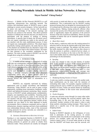 IJSRD - International Journal for Scientific Research & Development| Vol. 1, Issue 2, 2013 | ISSN (online): 2321-0613
All rights reserved by www.ijsrd.com 59
Detecting Wormhole Attack in Mobile Ad-hoc Networks: A Survey
Mayur Panchal1
Chirag Pandya2
Abstract— A Mobile Ad Hoc Network (MANET) is a self
organizing, infrastructure less, multi-hop network. The
wireless and distributed nature of MANETs poses a great
challenge to system security designers. Ad hoc networks are
by nature very open to anyone. Anyone with the proper
hardware and knowledge of the network topology and
protocols can connect to the network. This allows potential
attackers to infiltrate the network and carry out attacks on its
participants with the purpose of stealing or altering
information. A specific type of attack, the Wormhole attack
does not require exploiting any nodes in the network and
can interfere with the route establishment process. It does
not require any cryptographic primitives. This attack targets
specifically routing control packets, the nodes that are close
to the attackers are shielded from any alternative routes with
more than one or two hops to the remote location. All routes
are thus directed to the wormhole established by the
attackers. The entire routing system in MANET can even be
brought down using the wormhole attack.
I. INTRODUCTION
A mobile ad hoc network is comprised of mobile
hosts that can communicate with each other using wireless
links. It is also possible to have access to some hosts in a
fixed infrastructure, depending on the kind of mobile ad hoc
network available. Some scenarios where an ad hoc network
can be used are business associates sharing information
during a meeting, emergency disaster relief personnel
coordinating efforts after a natural disaster such as a
hurricane, earthquake, or flooding, and military personnel
relaying tactical and other types of information in a
battlefield.
MANETs are originally motivated by military
applications such as border surveillance and battlefield
monitoring. Today MANET can be used in many civilian
applications, including home automation, healthcare, traffic
control and habitat/environment monitoring. Basic security
services of MANET include authentication, confidentiality,
integrity, non repudiation and availability. Tunneling attack
does not require exploiting any nodes in the network and
can interfere with the route establishment process. By the
versatile nature of their application domain, mobile ad hoc
networks are very likely to be often deployed in hostile
environments. Due to numerous constraints such as, lack of
infrastructure, dynamic topology and lack of pre-established
trust relationships between nodes, most of the envisioned
routing protocols for ad hoc networks are vulnerable to a
number of disruptive attacks.
II. GENERAL DESCRIPTION OF ROUTING ATTACKS
Routing is a very important function in MANETS. It can
also be easily misused, leading to several types of attack.
Routing protocols in general are prone to attacks from
malicious nodes. These protocols are usually not designed
with security in mind and often are very vulnerable to node
misbehavior. This is particularly true for MANET routing
protocols because they are designed for minimizing the level
of overhead and for allowing every node to participate in the
routing process. Making routing protocols efficient often
increases the security risk of the protocol and allows a single
node to significantly impact the operation of the protocol
because of the lack of protocol redundancy. Below are some
examples of attacks that can be launched against MANET
routing protocols.
Black Hole AttackA.
In this attack, a malicious node uses the routing protocol to
advertise itself as having the shortest path to the node whose
packets it wants to intercept. The attacker will then receive
the traffic destined for other nodes and can then choose to
drop the packets to perform a denial-of-service attack, or
alternatively use its place on the route as the first step in a
man-in-the-middle attack by redirecting the packets to nodes
pretending to be the destination.
SpoofingB.
A node may attempt to take over the identity of another
node. It then attempts to receive all the packets destined for
the legitimate node, may advertise fake routes, and so on.
This attack can be prevented simply by requiring each node
to sign each routing message (assuming there is a key
management infrastructure). Signing each message may
increase the bandwidth overhead and the CPU utilization on
each node.
Modifying Routing Packets in TransitC.
A node may modify a routing message sent by another node.
Such modifications can be done with the intention of
misleading other nodes. For example, sequence numbers in
routing protocols such as AODV are used for indicating the
freshness of routes. Nodes can launch attacks by modifying
the sequence numbers so that recent route advertisements
are ignored.
Packet DroppingD.
A node may advertise routes through it to many other nodes
and may start dropping the received packets rather than
forwarding them to the next hop based on the routes
advertised. Another variation of this attack is when a node
drops packets containing routing messages. These types of
attacks are a specific case of the more general packet
dropping attacks.
Selfish NodesE.
Routing in MANET depends on the willingness of every
node to participate in the routing process. In certain
situations nodes may decide not to participate in the routing
process. For example, nodes may do that in order to
conserve battery power. If several nodes decide to do that
then the MANET will break down and the network will
 