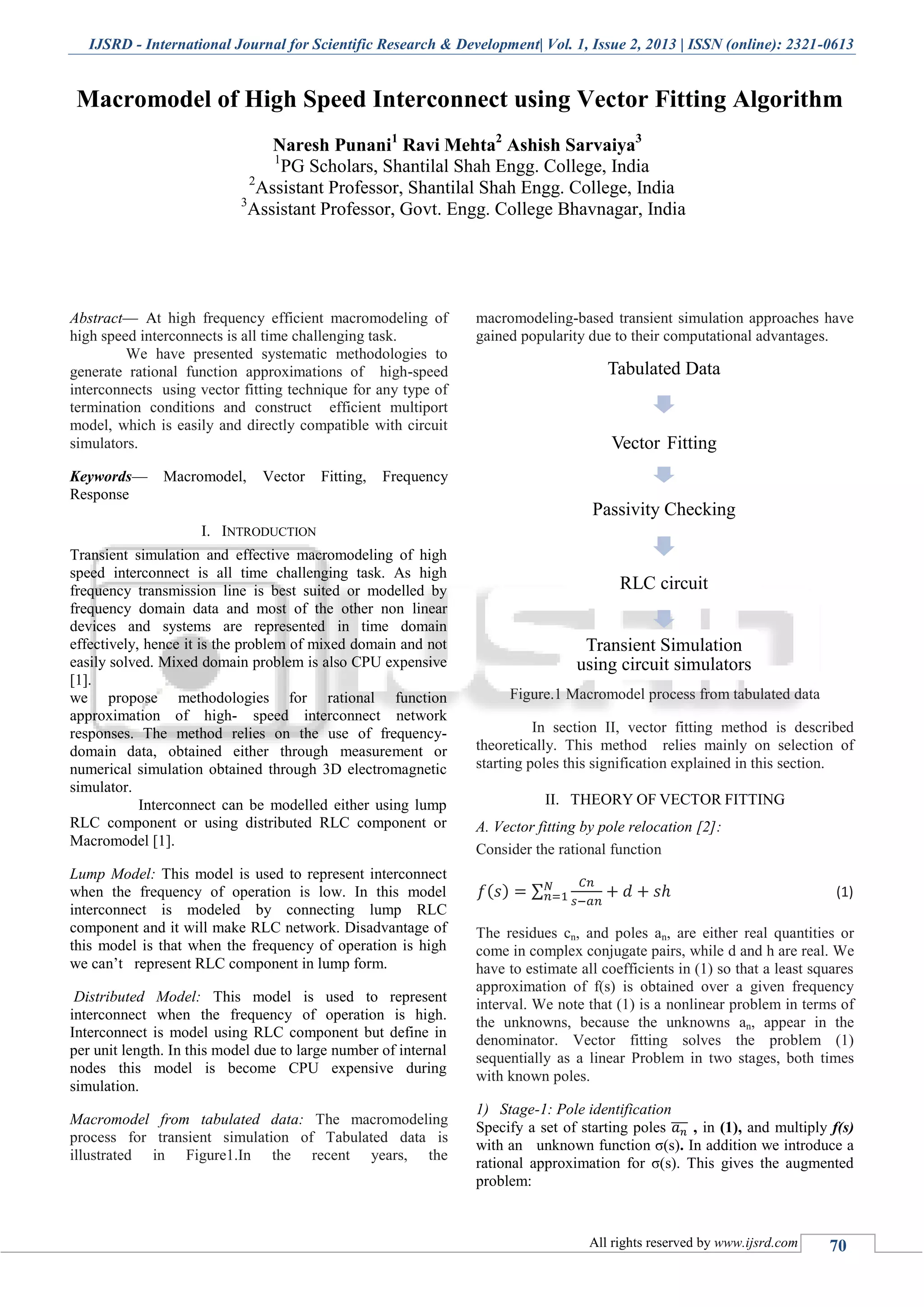 IJSRD - International Journal for Scientific Research & Development| Vol. 1, Issue 2, 2013 | ISSN (online): 2321-0613 All rights reserved by www.ijsrd.com 70 Macromodel of High Speed Interconnect using Vector Fitting Algorithm Naresh Punani1 Ravi Mehta2 Ashish Sarvaiya3 1 PG Scholars, Shantilal Shah Engg. College, India 2 Assistant Professor, Shantilal Shah Engg. College, India 3 Assistant Professor, Govt. Engg. College Bhavnagar, India Abstract— At high frequency efficient macromodeling of high speed interconnects is all time challenging task. We have presented systematic methodologies to generate rational function approximations of high-speed interconnects using vector fitting technique for any type of termination conditions and construct efficient multiport model, which is easily and directly compatible with circuit simulators. Keywords— Macromodel, Vector Fitting, Frequency Response I. INTRODUCTION Transient simulation and effective macromodeling of high speed interconnect is all time challenging task. As high frequency transmission line is best suited or modelled by frequency domain data and most of the other non linear devices and systems are represented in time domain effectively, hence it is the problem of mixed domain and not easily solved. Mixed domain problem is also CPU expensive [1]. we propose methodologies for rational function approximation of high- speed interconnect network responses. The method relies on the use of frequency- domain data, obtained either through measurement or numerical simulation obtained through 3D electromagnetic simulator. Interconnect can be modelled either using lump RLC component or using distributed RLC component or Macromodel [1]. Lump Model: This model is used to represent interconnect when the frequency of operation is low. In this model interconnect is modeled by connecting lump RLC component and it will make RLC network. Disadvantage of this model is that when the frequency of operation is high we can’t represent RLC component in lump form. Distributed Model: This model is used to represent interconnect when the frequency of operation is high. Interconnect is model using RLC component but define in per unit length. In this model due to large number of internal nodes this model is become CPU expensive during simulation. Macromodel from tabulated data: The macromodeling process for transient simulation of Tabulated data is illustrated in Figure1.In the recent years, the macromodeling-based transient simulation approaches have gained popularity due to their computational advantages. Figure.1 Macromodel process from tabulated data In section II, vector fitting method is described theoretically. This method relies mainly on selection of starting poles this signification explained in this section. II. THEORY OF VECTOR FITTING A. Vector fitting by pole relocation [2]: Consider the rational function ( ) ∑ (1) The residues cn, and poles an, are either real quantities or come in complex conjugate pairs, while d and h are real. We have to estimate all coefficients in (1) so that a least squares approximation of f(s) is obtained over a given frequency interval. We note that (1) is a nonlinear problem in terms of the unknowns, because the unknowns an, appear in the denominator. Vector fitting solves the problem (1) sequentially as a linear Problem in two stages, both times with known poles. 1) Stage-1: Pole identification Specify a set of starting poles ̅̅̅ , in (1), and multiply f(s) with an unknown function σ(s). In addition we introduce a rational approximation for σ(s). This gives the augmented problem: Tabulated Data Vector Fitting Passivity Checking RLC circuit Transient Simulation using circuit simulators 