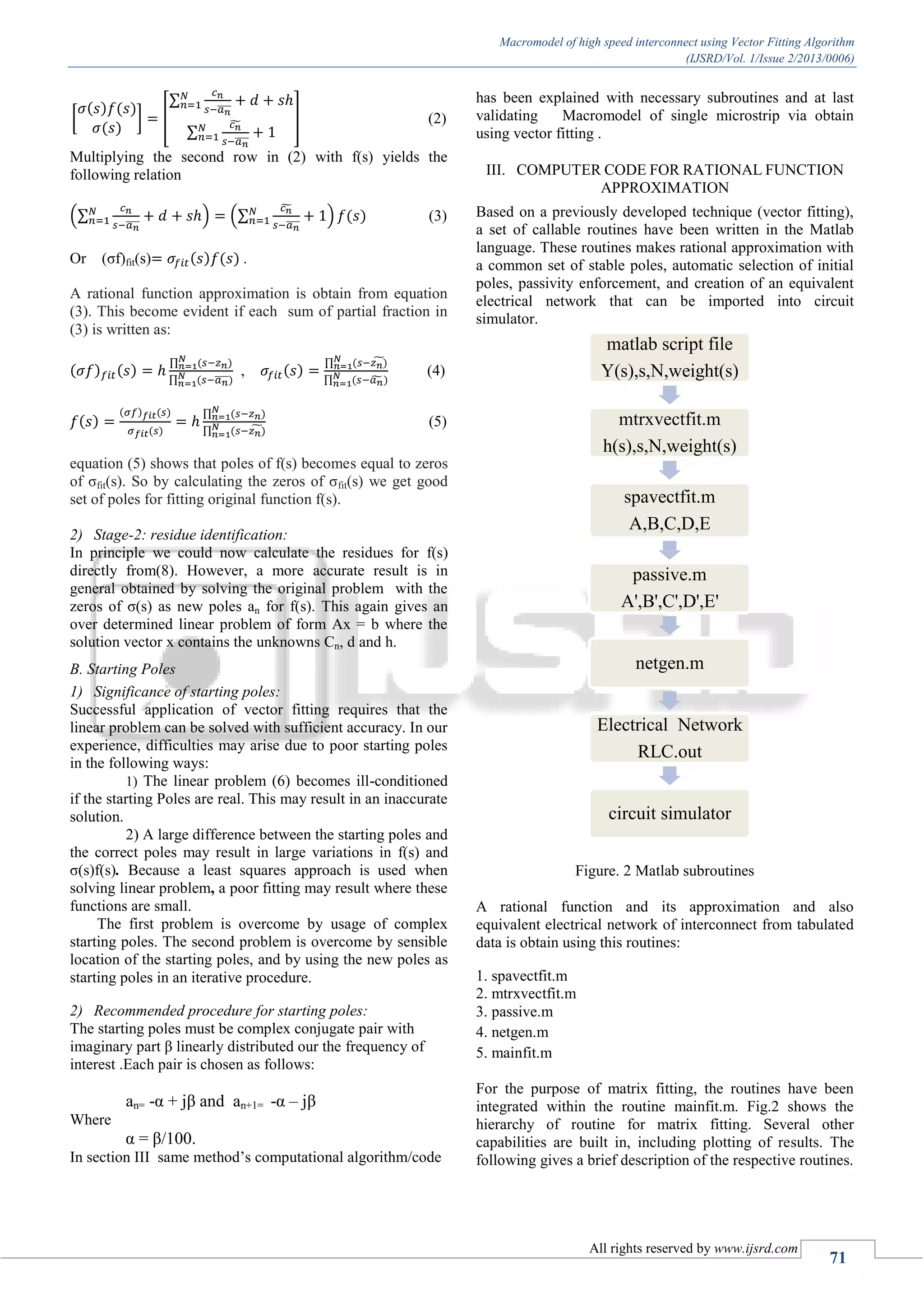 Macromodel of high speed interconnect using Vector Fitting Algorithm (IJSRD/Vol. 1/Issue 2/2013/0006) All rights reserved by www.ijsrd.com 71 [ ( ) ( ) ( ) ] [ ∑ ̅̅̅̅ ∑ ̃ ̅̅̅̅ ] (2) Multiplying the second row in (2) with f(s) yields the following relation (∑ ̅̅̅̅ ) (∑ ̃ ̅̅̅̅ ) ( ) (3) Or (σf)fit(s) ( ) ( ) . A rational function approximation is obtain from equation (3). This become evident if each sum of partial fraction in (3) is written as: ( ) ( ) ∏ ( ) ∏ ( ̅̅̅̅) , ( ) ∏ ( )̃ ∏ ( ̃ ) (4) ( ) ( ) ( ) ( ) ∏ ( ) ∏ ( )̃ (5) equation (5) shows that poles of f(s) becomes equal to zeros of σfit(s). So by calculating the zeros of σfit(s) we get good set of poles for fitting original function f(s). 2) Stage-2: residue identification: In principle we could now calculate the residues for f(s) directly from(8). However, a more accurate result is in general obtained by solving the original problem with the zeros of σ(s) as new poles an for f(s). This again gives an over determined linear problem of form Ax = b where the solution vector x contains the unknowns Cn, d and h. B. Starting Poles 1) Significance of starting poles: Successful application of vector fitting requires that the linear problem can be solved with sufficient accuracy. In our experience, difficulties may arise due to poor starting poles in the following ways: 1) The linear problem (6) becomes ill-conditioned if the starting Poles are real. This may result in an inaccurate solution. 2) A large difference between the starting poles and the correct poles may result in large variations in f(s) and σ(s)f(s). Because a least squares approach is used when solving linear problem, a poor fitting may result where these functions are small. The first problem is overcome by usage of complex starting poles. The second problem is overcome by sensible location of the starting poles, and by using the new poles as starting poles in an iterative procedure. 2) Recommended procedure for starting poles: The starting poles must be complex conjugate pair with imaginary part β linearly distributed our the frequency of interest .Each pair is chosen as follows: an= -α + jβ and an+1= -α – jβ Where α = β/100. In section III same method’s computational algorithm/code has been explained with necessary subroutines and at last validating Macromodel of single microstrip via obtain using vector fitting . III. COMPUTER CODE FOR RATIONAL FUNCTION APPROXIMATION Based on a previously developed technique (vector fitting), a set of callable routines have been written in the Matlab language. These routines makes rational approximation with a common set of stable poles, automatic selection of initial poles, passivity enforcement, and creation of an equivalent electrical network that can be imported into circuit simulator. Figure. 2 Matlab subroutines A rational function and its approximation and also equivalent electrical network of interconnect from tabulated data is obtain using this routines: 1. spavectfit.m 2. mtrxvectfit.m 3. passive.m 4. netgen.m 5. mainfit.m For the purpose of matrix fitting, the routines have been integrated within the routine mainfit.m. Fig.2 shows the hierarchy of routine for matrix fitting. Several other capabilities are built in, including plotting of results. The following gives a brief description of the respective routines. matlab script file Y(s),s,N,weight(s) mtrxvectfit.m h(s),s,N,weight(s) spavectfit.m A,B,C,D,E passive.m A',B',C',D',E' netgen.m Electrical Network RLC.out circuit simulator 