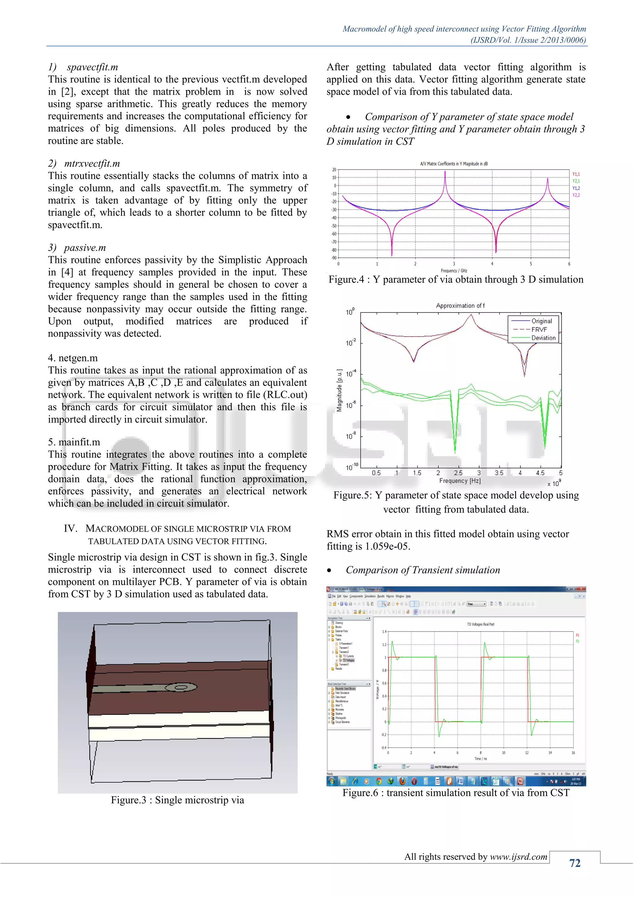 Macromodel of high speed interconnect using Vector Fitting Algorithm (IJSRD/Vol. 1/Issue 2/2013/0006) All rights reserved by www.ijsrd.com 72 1) spavectfit.m This routine is identical to the previous vectfit.m developed in [2], except that the matrix problem in is now solved using sparse arithmetic. This greatly reduces the memory requirements and increases the computational efficiency for matrices of big dimensions. All poles produced by the routine are stable. 2) mtrxvectfit.m This routine essentially stacks the columns of matrix into a single column, and calls spavectfit.m. The symmetry of matrix is taken advantage of by fitting only the upper triangle of, which leads to a shorter column to be fitted by spavectfit.m. 3) passive.m This routine enforces passivity by the Simplistic Approach in [4] at frequency samples provided in the input. These frequency samples should in general be chosen to cover a wider frequency range than the samples used in the fitting because nonpassivity may occur outside the fitting range. Upon output, modified matrices are produced if nonpassivity was detected. 4. netgen.m This routine takes as input the rational approximation of as given by matrices A,B ,C ,D ,E and calculates an equivalent network. The equivalent network is written to file (RLC.out) as branch cards for circuit simulator and then this file is imported directly in circuit simulator. 5. mainfit.m This routine integrates the above routines into a complete procedure for Matrix Fitting. It takes as input the frequency domain data, does the rational function approximation, enforces passivity, and generates an electrical network which can be included in circuit simulator. IV. MACROMODEL OF SINGLE MICROSTRIP VIA FROM TABULATED DATA USING VECTOR FITTING. Single microstrip via design in CST is shown in fig.3. Single microstrip via is interconnect used to connect discrete component on multilayer PCB. Y parameter of via is obtain from CST by 3 D simulation used as tabulated data. Figure.3 : Single microstrip via After getting tabulated data vector fitting algorithm is applied on this data. Vector fitting algorithm generate state space model of via from this tabulated data.  Comparison of Y parameter of state space model obtain using vector fitting and Y parameter obtain through 3 D simulation in CST Figure.4 : Y parameter of via obtain through 3 D simulation Figure.5: Y parameter of state space model develop using vector fitting from tabulated data. RMS error obtain in this fitted model obtain using vector fitting is 1.059e-05.  Comparison of Transient simulation Figure.6 : transient simulation result of via from CST 